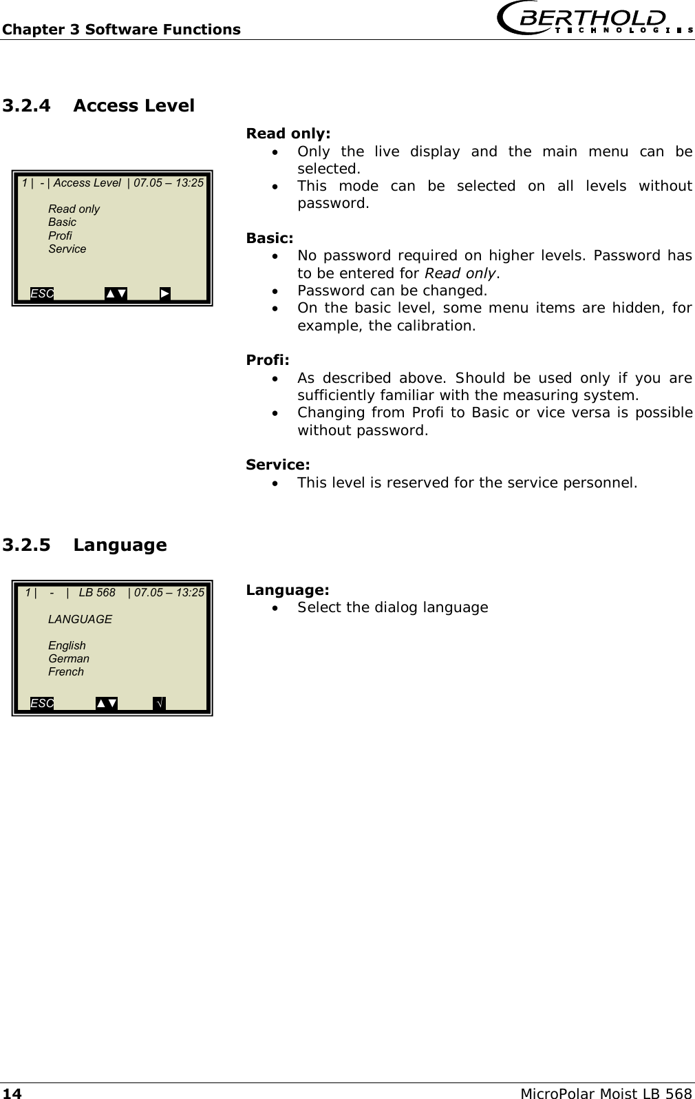 Chapter 3 Software Functions   14 MicroPolar Moist LB 568 3.2.4 Access Level Read only:  Only  the  live  display  and  the  main  menu  can  be selected.  This  mode  can  be  selected  on  all  levels  without password.  Basic:  No password required on higher levels. Password has to be entered for Read only.  Password can be changed.  On the basic level, some menu items are hidden, for example, the calibration.  Profi:  As described  above. Should  be  used only if you are sufficiently familiar with the measuring system.  Changing from Profi to Basic or vice versa is possible without password.  Service:  This level is reserved for the service personnel.  3.2.5 Language  Language:  Select the dialog language                   1 |  - | Access Level  | 07.05 &ndash; 13:25       Read only   Basic   Profi   Service   ESC                ▲▼          ►    1 |    -    |   LB 568    | 07.05 &ndash; 13:25       LANGUAGE      English   German   French    ESC             ▲▼           .&radic;.  