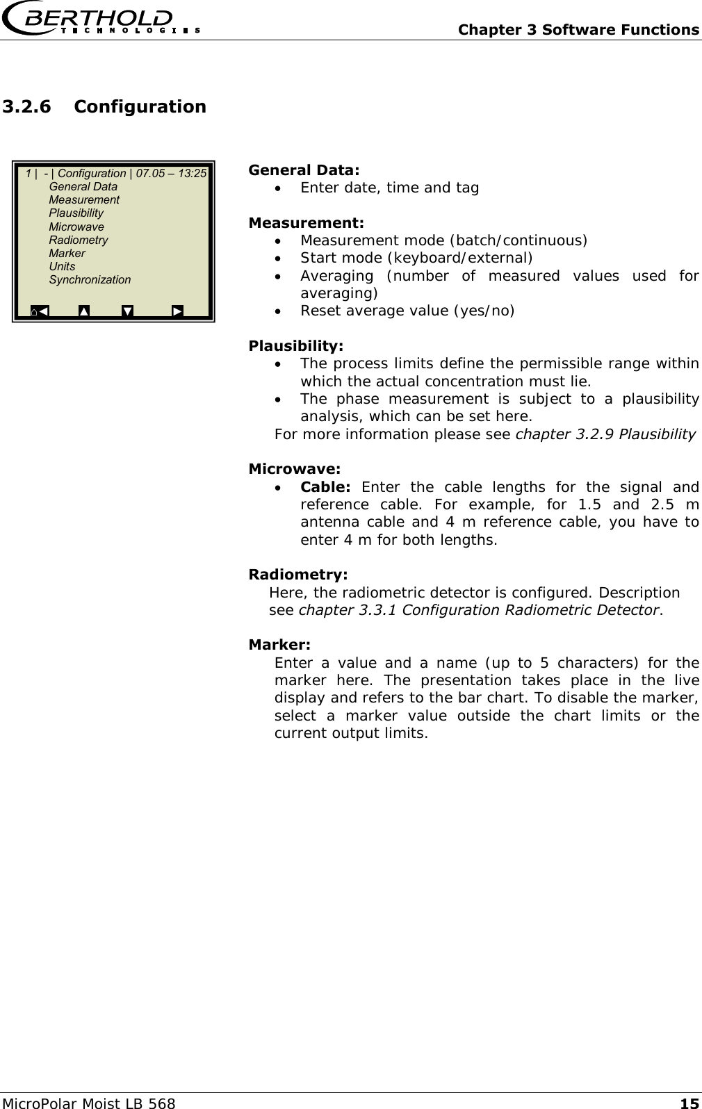   Chapter 3 Software Functions MicroPolar Moist LB 568 15 3.2.6 Configuration   General Data:  Enter date, time and tag  Measurement:  Measurement mode (batch/continuous)  Start mode (keyboard/external)  Averaging  (number  of  measured  values  used  for averaging)  Reset average value (yes/no)  Plausibility:  The process limits define the permissible range within which the actual concentration must lie.  The  phase  measurement  is  subject  to  a  plausibility analysis, which can be set here. For more information please see chapter 3.2.9 Plausibility   Microwave:  Cable:  Enter  the  cable  lengths  for  the  signal  and reference  cable.  For  example,  for  1.5  and  2.5  m antenna cable and 4 m reference cable, you have to enter 4 m for both lengths.   Radiometry: Here, the radiometric detector is configured. Description see chapter 3.3.1 Configuration Radiometric Detector.  Marker: Enter a  value and a  name  (up to 5  characters) for  the marker  here.  The  presentation  takes  place  in  the  live display and refers to the bar chart. To disable the marker, select  a  marker  value  outside  the  chart  limits  or  the current output limits.    1 |  - | Configuration | 07.05 &ndash; 13:25    General Data   Measurement   Plausibility   Microwave   Radiometry   Marker   Units   Synchronization  ⌂◄         ▲          ▼            ►  