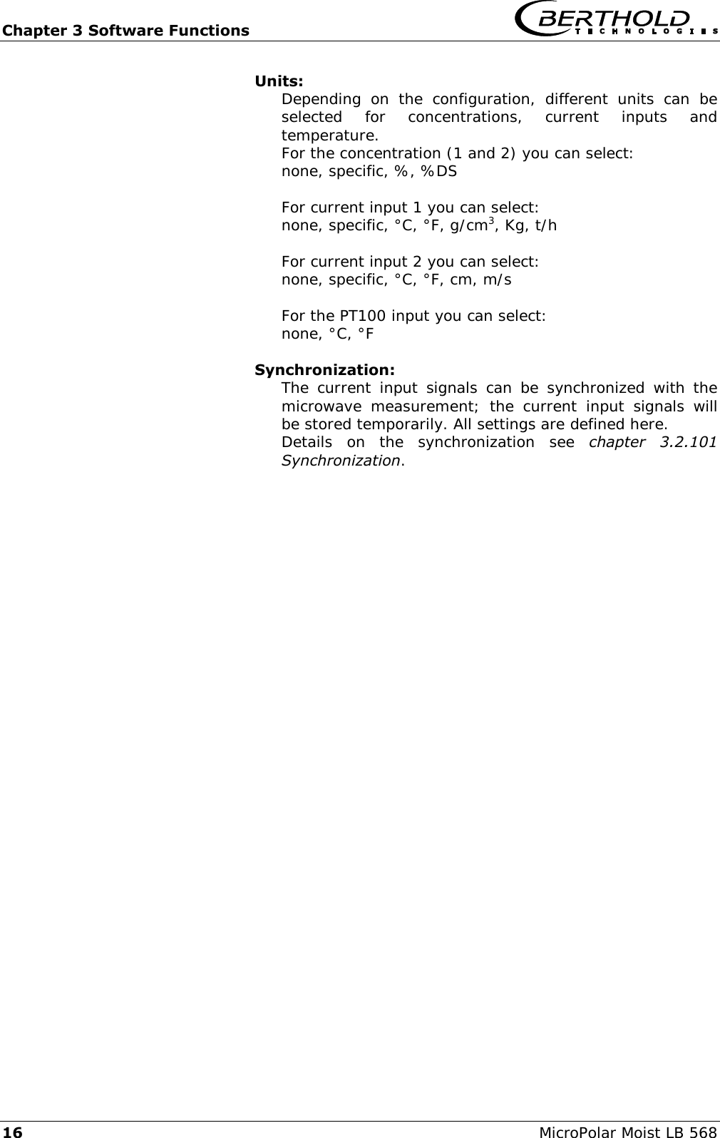 Chapter 3 Software Functions   16 MicroPolar Moist LB 568 Units: Depending  on  the  configuration,  different  units  can  be selected  for  concentrations,  current  inputs  and temperature. For the concentration (1 and 2) you can select: none, specific, %, %DS  For current input 1 you can select: none, specific, &deg;C, &deg;F, g/cm3, Kg, t/h  For current input 2 you can select: none, specific, &deg;C, &deg;F, cm, m/s  For the PT100 input you can select: none, &deg;C, &deg;F  Synchronization: The  current  input  signals  can  be  synchronized  with the microwave  measurement;  the  current  input  signals  will be stored temporarily. All settings are defined here. Details  on  the  synchronization  see  chapter  3.2.101 Synchronization.  