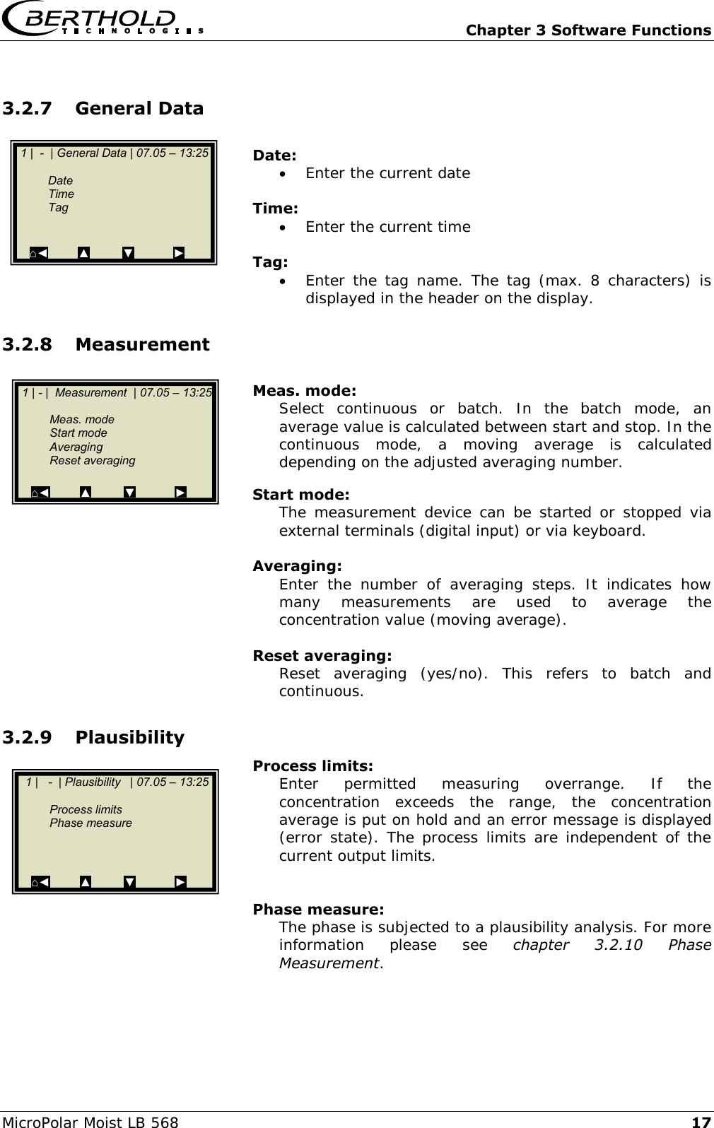   Chapter 3 Software Functions MicroPolar Moist LB 568 17 3.2.7 General Data  Date:  Enter the current date  Time:  Enter the current time  Tag:  Enter the tag  name. The tag  (max. 8  characters) is displayed in the header on the display. 3.2.8 Measurement  Meas. mode: Select  continuous  or  batch.  In  the  batch  mode,  an average value is calculated between start and stop. In the continuous  mode,  a  moving  average  is  calculated depending on the adjusted averaging number.  Start mode: The measurement  device can  be  started or stopped via external terminals (digital input) or via keyboard.  Averaging: Enter  the  number  of  averaging  steps.  It  indicates  how many  measurements  are  used  to  average  the concentration value (moving average).  Reset averaging: Reset  averaging  (yes/no).  This  refers  to  batch  and continuous. 3.2.9 Plausibility  Process limits: Enter  permitted  measuring  overrange.  If  the concentration  exceeds  the  range,  the  concentration average is put on hold and an error message is displayed (error state). The process limits are independent of the current output limits.   Phase measure: The phase is subjected to a plausibility analysis. For more information  please  see  chapter  3.2.10  Phase Measurement.    1 |  -  | General Data | 07.05 &ndash; 13:25       Date     Time   Tag       ⌂◄         ▲          ▼            ►   1 | - |  Measurement  | 07.05 &ndash; 13:25       Meas. mode   Start mode   Averaging   Reset averaging    ⌂◄         ▲          ▼            ►    1 |   -  | Plausibility   | 07.05 &ndash; 13:25       Process limits   Phase measure        ⌂◄         ▲          ▼            ►  