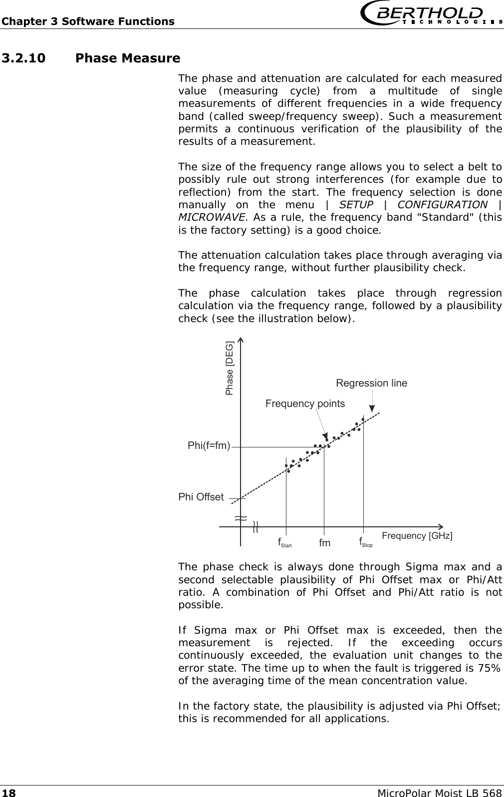 Chapter 3 Software Functions   18 MicroPolar Moist LB 568 3.2.10 Phase Measure The phase and attenuation are calculated for each measured value  (measuring  cycle)  from  a  multitude  of  single measurements  of  different  frequencies  in  a  wide  frequency band (called sweep/frequency sweep). Such a measurement permits  a  continuous  verification  of  the  plausibility  of  the results of a measurement.  The size of the frequency range allows you to select a belt to possibly  rule  out  strong  interferences  (for  example  due  to reflection)  from  the  start.  The  frequency  selection  is  done manually  on  the  menu  |  SETUP  |  CONFIGURATION  | MICROWAVE. As a rule, the frequency band "Standard" (this is the factory setting) is a good choice.  The attenuation calculation takes place through averaging via the frequency range, without further plausibility check.  The  phase  calculation  takes  place  through  regression calculation via the frequency range, followed by a plausibility check (see the illustration below).  Phase [DEG]Frequency [GHz]fStart fmRegression lineFrequency pointsPhi OffsetPhi(f=fm)  The phase check is always done through Sigma max and a second  selectable  plausibility  of  Phi  Offset  max  or  Phi/Att ratio.  A  combination  of  Phi  Offset  and  Phi/Att  ratio  is  not possible.  If  Sigma  max  or  Phi  Offset  max  is  exceeded,  then  the measurement  is  rejected.  If  the  exceeding  occurs continuously  exceeded,  the  evaluation  unit  changes  to  the error state. The time up to when the fault is triggered is 75% of the averaging time of the mean concentration value.  In the factory state, the plausibility is adjusted via Phi Offset; this is recommended for all applications.  