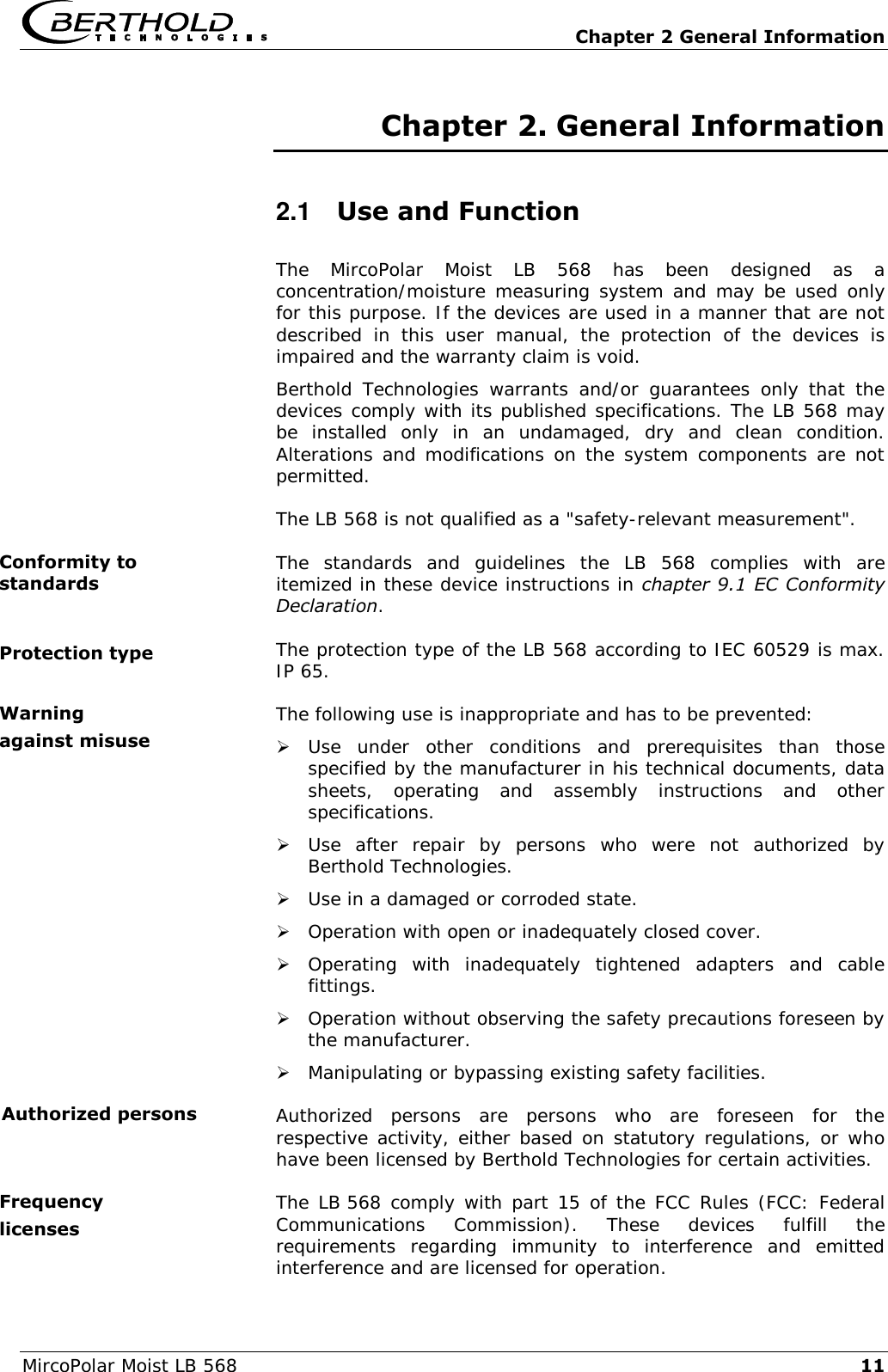   Chapter 2 General Information MircoPolar Moist LB 568 11 Chapter 2. General Information 2.1  Use and Function The  MircoPolar  Moist  LB  568  has  been  designed  as  a concentration/moisture measuring system and may be used only for this purpose. If the devices are used in a manner that are not described  in  this  user  manual,  the  protection  of  the  devices  is impaired and the warranty claim is void. Berthold  Technologies  warrants  and/or  guarantees  only  that  the devices comply with its published specifications. The LB 568 may be  installed  only  in  an  undamaged,  dry  and  clean  condition. Alterations and modifications on the system components are not permitted. The LB 568 is not qualified as a "safety-relevant measurement". The  standards  and  guidelines  the  LB  568  complies  with  are itemized in these device instructions in chapter 9.1 EC Conformity Declaration. The protection type of the LB 568 according to IEC 60529 is max. IP 65. The following use is inappropriate and has to be prevented:  Use  under  other  conditions  and  prerequisites  than  those specified by the manufacturer in his technical documents, data sheets,  operating  and  assembly  instructions  and  other specifications.  Use  after  repair  by  persons  who  were  not  authorized  by Berthold Technologies.  Use in a damaged or corroded state.  Operation with open or inadequately closed cover.  Operating  with  inadequately  tightened  adapters  and  cable fittings.  Operation without observing the safety precautions foreseen by the manufacturer.  Manipulating or bypassing existing safety facilities. Authorized  persons  are  persons  who  are  foreseen  for  the respective activity, either based on statutory regulations, or who have been licensed by Berthold Technologies for certain activities. The LB 568 comply with part 15 of the FCC Rules (FCC: Federal Communications  Commission).  These  devices  fulfill  the requirements  regarding  immunity  to  interference  and  emitted interference and are licensed for operation. Conformity to standards Protection type Warning against misuse Authorized persons Frequency licenses 