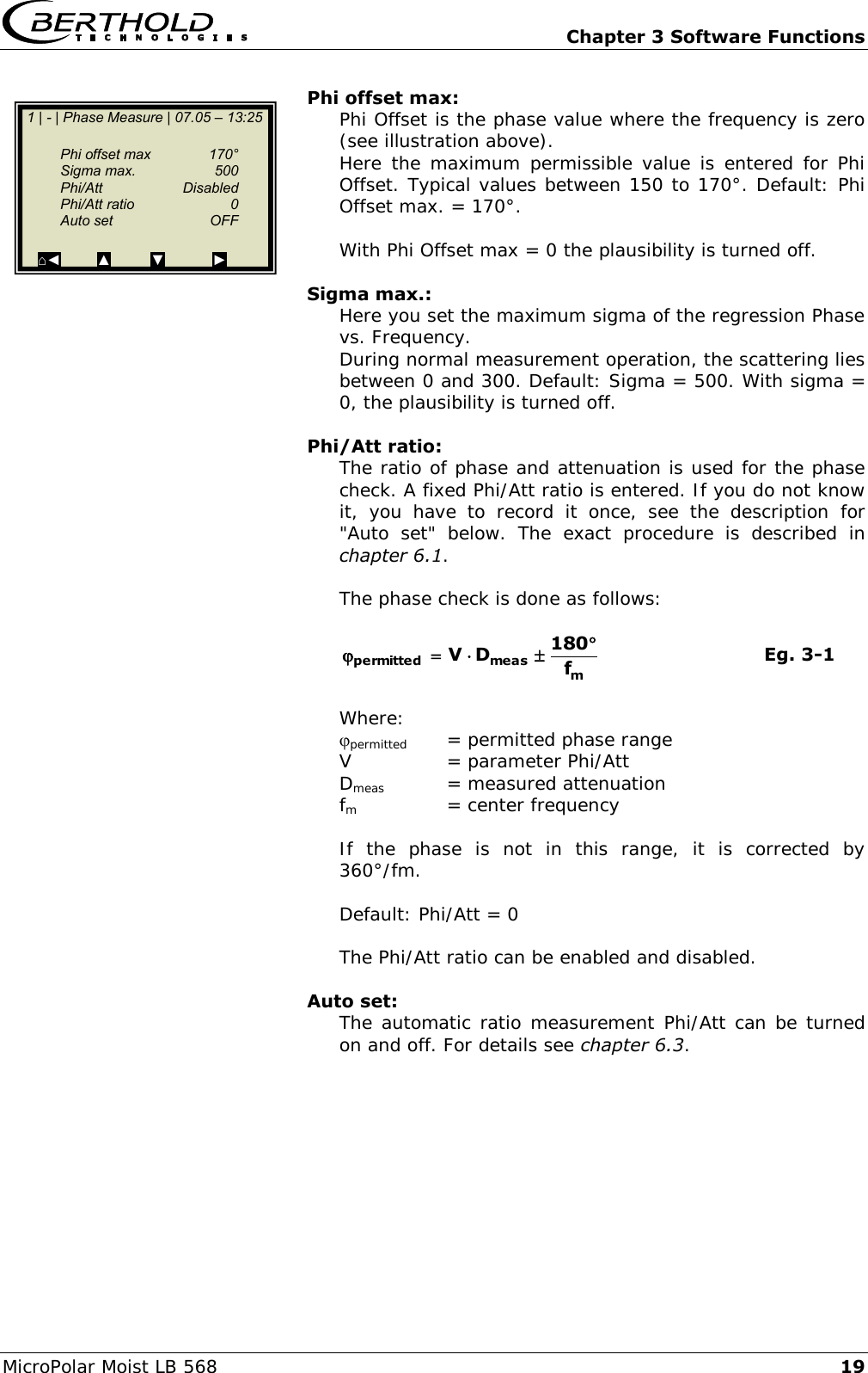   Chapter 3 Software Functions MicroPolar Moist LB 568 19 Phi offset max: Phi Offset is the phase value where the frequency is zero (see illustration above). Here the maximum permissible value is  entered  for Phi Offset. Typical values between 150 to 170&deg;. Default: Phi Offset max. = 170&deg;.  With Phi Offset max = 0 the plausibility is turned off.  Sigma max.: Here you set the maximum sigma of the regression Phase vs. Frequency. During normal measurement operation, the scattering lies between 0 and 300. Default: Sigma = 500. With sigma = 0, the plausibility is turned off.  Phi/Att ratio: The ratio of phase and attenuation is used for the phase check. A fixed Phi/Att ratio is entered. If you do not know it,  you  have  to  record  it  once,  see  the  description  for "Auto  set"  below.  The  exact  procedure  is  described  in chapter 6.1.  The phase check is done as follows:  mmeaspermitted f180DV       Eg. 3-1  Where: permitted   = permitted phase range V   = parameter Phi/Att Dmeas   = measured attenuation fm     = center frequency  If  the  phase  is  not  in  this  range,  it  is  corrected  by 360&deg;/fm.  Default: Phi/Att = 0  The Phi/Att ratio can be enabled and disabled.  Auto set: The automatic ratio measurement Phi/Att can be turned on and off. For details see chapter 6.3.    1 | - | Phase Measure | 07.05 &ndash; 13:25      Phi offset max  170&deg;   Sigma max.  500   Phi/Att    Disabled   Phi/Att ratio  0   Auto set  OFF  ⌂◄         ▲          ▼            ►  