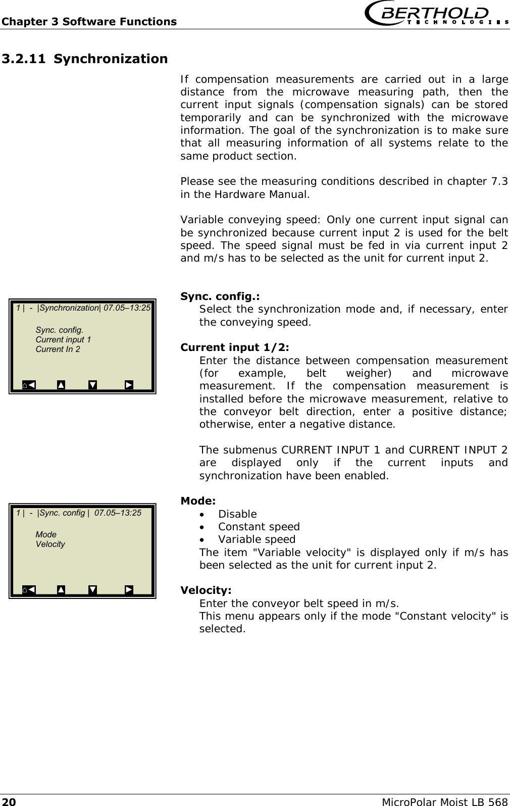 Chapter 3 Software Functions   20 MicroPolar Moist LB 568 3.2.11 Synchronization If  compensation  measurements  are  carried  out  in  a  large distance  from  the  microwave  measuring  path,  then  the current  input  signals  (compensation  signals)  can  be  stored temporarily  and  can  be  synchronized  with  the  microwave information. The goal of the synchronization is to make sure that  all  measuring  information  of  all  systems  relate  to  the same product section.  Please see the measuring conditions described in chapter 7.3 in the Hardware Manual.  Variable conveying speed: Only one current input signal can be synchronized because current input 2 is used for the belt speed. The speed signal must be fed in via current input 2 and m/s has to be selected as the unit for current input 2.   Sync. config.: Select the synchronization mode and, if necessary, enter the conveying speed.  Current input 1/2: Enter the distance between  compensation  measurement (for  example,  belt  weigher)  and  microwave measurement.  If  the  compensation  measurement  is installed before the microwave measurement, relative to the  conveyor  belt  direction,  enter  a  positive  distance; otherwise, enter a negative distance.  The submenus CURRENT INPUT 1 and CURRENT INPUT 2 are  displayed  only  if  the  current  inputs  and synchronization have been enabled.  Mode:  Disable  Constant speed  Variable speed The item "Variable velocity" is displayed only if m/s has been selected as the unit for current input 2.  Velocity: Enter the conveyor belt speed in m/s. This menu appears only if the mode "Constant velocity" is selected.    1 |  -  |Synchronization| 07.05&ndash;13:25     Sync. config.   Current input 1   Current In 2   ⌂◄         ▲          ▼            ►   1 |  -  |Sync. config |  07.05&ndash;13:25     Mode   Velocity    ⌂◄         ▲          ▼            ►  