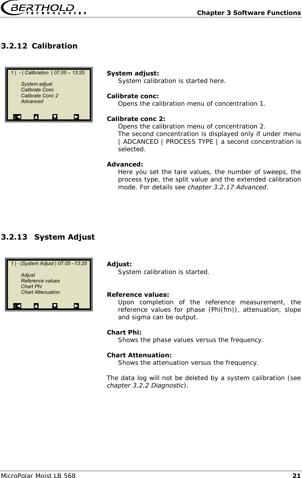   Chapter 3 Software Functions MicroPolar Moist LB 568 21 3.2.12 Calibration   System adjust: System calibration is started here.  Calibrate conc: Opens the calibration menu of concentration 1.  Calibrate conc 2: Opens the calibration menu of concentration 2. The second concentration is displayed only if under menu | ADCANCED | PROCESS TYPE | a second concentration is selected.  Advanced: Here you set the tare values, the number of sweeps, the process type, the split value and the extended calibration mode. For details see chapter 3.2.17 Advanced.     3.2.13  System Adjust    Adjust: System calibration is started.   Reference values: Upon  completion  of  the  reference  measurement,  the reference values for phase (Phi(fm)), attenuation, slope and sigma can be output.  Chart Phi: Shows the phase values versus the frequency.  Chart Attenuation: Shows the attenuation versus the frequency.  The data log will not be deleted by a system calibration (see chapter 3.2.2 Diagnostic).     1 |  - | Calibration  | 07.05 &ndash; 13:25       System adjust   Calibrate Conc   Calibrate Conc 2   Advanced  ⌂◄         ▲          ▼            ►    1 | - |System Adjust | 07.05 &ndash;13:25       Adjust   Reference values   Chart Phi   Chart Attenuation  ⌂◄         ▲          ▼            ►  