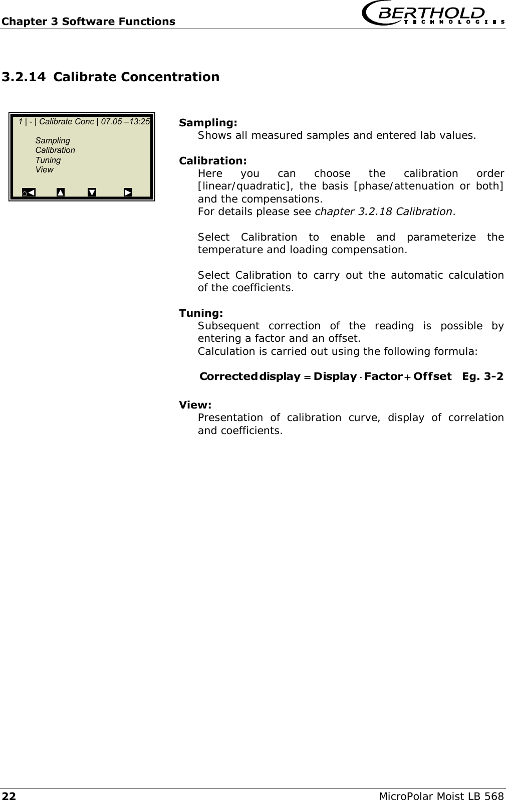 Chapter 3 Software Functions   22 MicroPolar Moist LB 568 3.2.14 Calibrate Concentration    Sampling: Shows all measured samples and entered lab values.  Calibration: Here  you  can  choose  the  calibration  order [linear/quadratic], the basis [phase/attenuation or both] and the compensations. For details please see chapter 3.2.18 Calibration.  Select  Calibration  to  enable  and  parameterize  the temperature and loading compensation.  Select Calibration  to carry out the automatic calculation of the coefficients.  Tuning: Subsequent  correction  of  the  reading  is  possible  by entering a factor and an offset. Calculation is carried out using the following formula:  OffsetFactorDisplay display Corrected    Eg. 3-2  View: Presentation  of  calibration  curve,  display  of  correlation and coefficients.    1 | - | Calibrate Conc | 07.05 &ndash;13:25       Sampling   Calibration   Tuning   View  ⌂◄         ▲          ▼            ►  