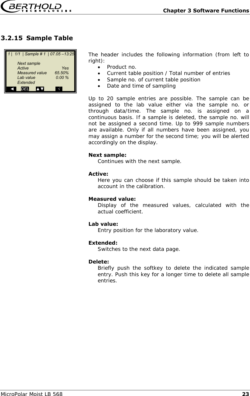   Chapter 3 Software Functions MicroPolar Moist LB 568 23 3.2.15 Sample Table  The header includes the  following information (from  left  to right):  Product no.  Current table position / Total number of entries  Sample no. of current table position  Date and time of sampling  Up  to  20  sample  entries  are  possible.  The  sample  can  be assigned  to  the  lab  value  either  via  the  sample  no.  or through  data/time.  The  sample  no.  is  assigned  on  a continuous basis. If a sample is deleted, the sample no. will not be assigned a second time. Up to 999 sample numbers are available. Only if all numbers have been assigned, you may assign a number for the second time; you will be alerted accordingly on the display.  Next sample: Continues with the next sample.  Active: Here you can choose if this sample should be taken into account in the calibration.  Measured value: Display  of  the  measured  values,  calculated  with  the actual coefficient.  Lab value: Entry position for the laboratory value.  Extended: Switches to the next data page.  Delete: Briefly  push  the  softkey  to  delete  the  indicated  sample entry. Push this key for a longer time to delete all sample entries.       1 |  1/1  | Sample # 1  | 07.05 &ndash;13:25     Next sample   Active    Yes   Measured value  65.50%   Lab value  0.00 %   Extended    ◄      DEL      ▲▼          ..&radic;.. 