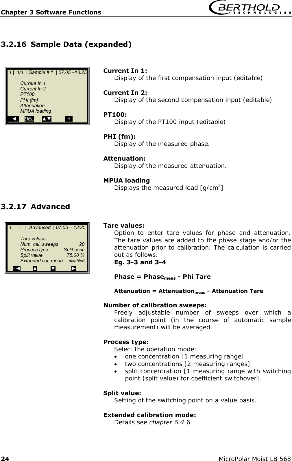 Chapter 3 Software Functions   24 MicroPolar Moist LB 568 3.2.16 Sample Data (expanded)   Current In 1: Display of the first compensation input (editable)  Current In 2: Display of the second compensation input (editable)  PT100: Display of the PT100 input (editable)  PHI (fm): Display of the measured phase.  Attenuation: Display of the measured attenuation.  MPUA loading Displays the measured load [g/cm2] 3.2.17 Advanced  Tare values: Option  to  enter  tare  values  for  phase  and  attenuation. The tare values are added to the phase stage and/or the attenuation prior to calibration. The calculation is carried out as follows: Eg. 3-3 and 3-4  Phase = Phasemeas - Phi Tare  Attenuation = Attenuationmeas - Attenuation Tare   Number of calibration sweeps: Freely  adjustable  number  of  sweeps  over  which  a calibration  point  (in  the  course  of  automatic  sample measurement) will be averaged.  Process type: Select the operation mode:  one concentration [1 measuring range]  two concentrations [2 measuring ranges]  split concentration [1 measuring range with switching point (split value) for coefficient switchover].  Split value: Setting of the switching point on a value basis.  Extended calibration mode: Details see chapter 6.4.6.   1  |   -   |  Advanced  | 07.05 &ndash; 13:25    Tare values   Num. cal. sweeps  20   Process type  Split conc   Split value  75.00 %   Extended cal. mode  disabled ⌂◄         ▲          ▼            ►   1 |  1/1  | Sample # 1  | 07.05 &ndash;13:25     Current In 1   Current In 2   PT100   PHI (fm)   Attenuation   MPUA loading    ◄      DEL      ▲▼          ..&radic;.. 
