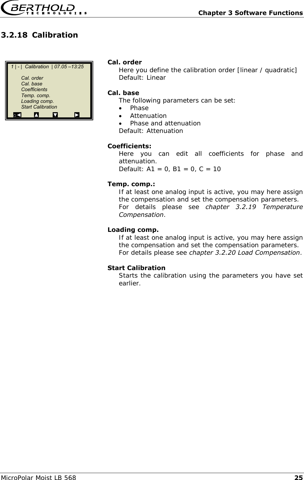  Chapter 3 Software Functions MicroPolar Moist LB 568 25 3.2.18 Calibration   Cal. order Here you define the calibration order [linear / quadratic] Default: Linear  Cal. base The following parameters can be set:  Phase  Attenuation  Phase and attenuation Default: Attenuation  Coefficients: Here  you  can  edit  all  coefficients  for  phase  and attenuation. Default: A1 = 0, B1 = 0, C = 10  Temp. comp.: If at least one analog input is active, you may here assign the compensation and set the compensation parameters. For  details  please  see  chapter  3.2.19  Temperature Compensation.  Loading comp. If at least one analog input is active, you may here assign the compensation and set the compensation parameters. For details please see chapter 3.2.20 Load Compensation.  Start Calibration Starts the calibration using the parameters you have set earlier.    1 | - |  Calibration  | 07.05 &ndash;13:25       Cal. order   Cal. base   Coefficients   Temp. comp.   Loading comp.   Start Calibration ⌂◄         ▲          ▼            ►  