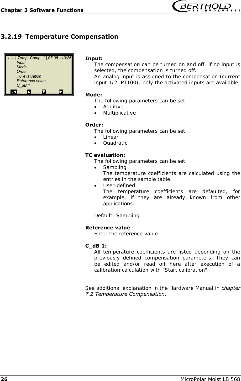 Chapter 3 Software Functions   26 MicroPolar Moist LB 568 3.2.19 Temperature Compensation   Input: The compensation can be turned on and off: if no input is selected, the compensation is turned off. An analog input is assigned to the compensation (current input 1/2, PT100); only the activated inputs are available.  Mode: The following parameters can be set:  Additive  Multiplicative  Order: The following parameters can be set:  Linear  Quadratic  TC evaluation: The following parameters can be set:  Sampling The temperature coefficients are calculated using the entries in the sample table.  User-defined The  temperature  coefficients  are  defaulted,  for example,  if  they  are  already  known  from  other applications.  Default: Sampling  Reference value Enter the reference value.  C_dB 1: All temperature coefficients are listed depending  on the previously  defined  compensation  parameters.  They  can be  edited  and/or  read  off  here  after  execution  of  a calibration calculation with "Start calibration".   See additional explanation in the Hardware Manual in chapter 7.2 Temperature Compensation.     1 | - | Temp. Comp. 1 | 07.05 &ndash;13:25   Input   Mode   Order   TC evaluation   Reference value   C_dB 1 ⌂◄         ▲          ▼            ►  