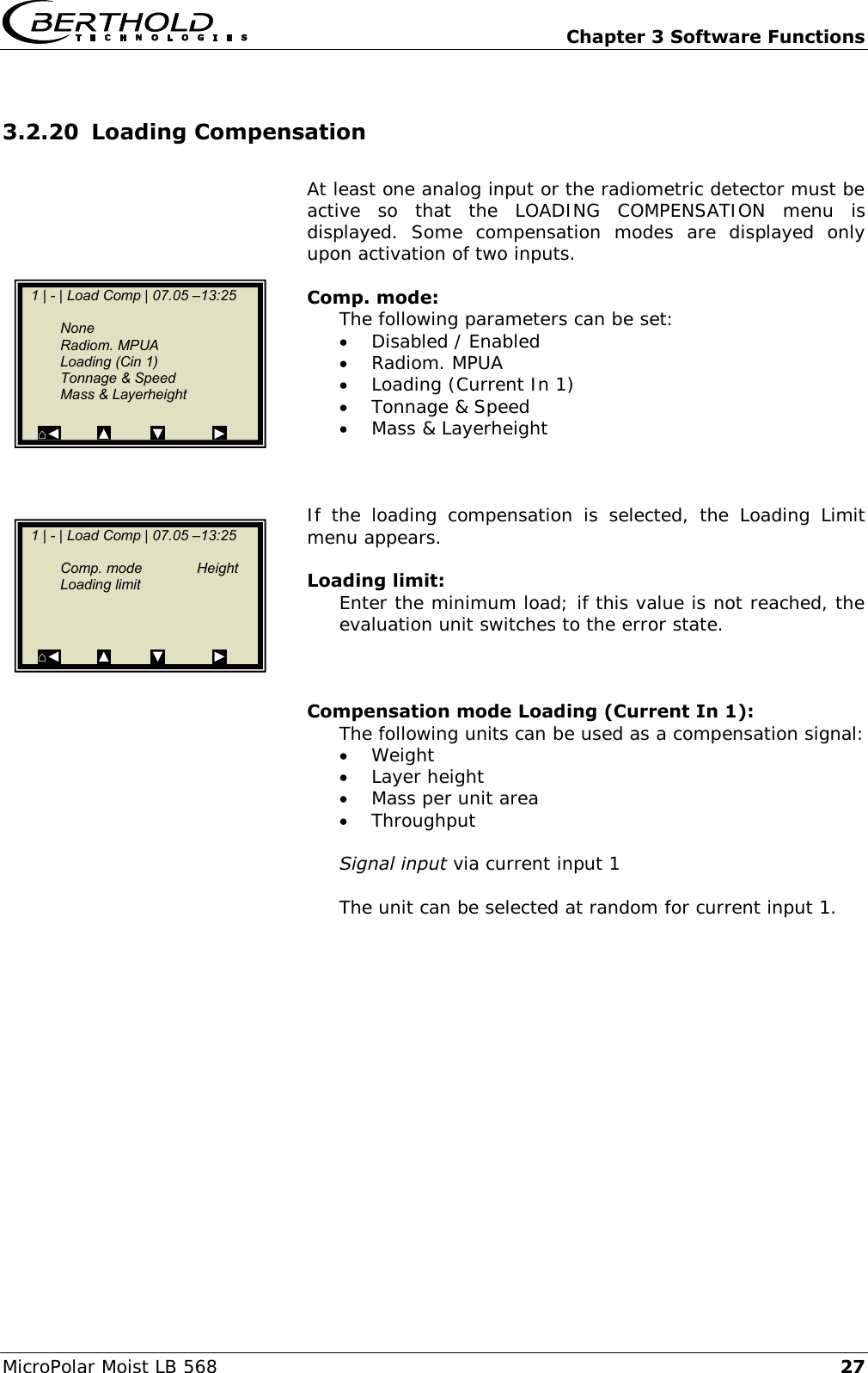   Chapter 3 Software Functions MicroPolar Moist LB 568 27 3.2.20 Loading Compensation  At least one analog input or the radiometric detector must be active  so  that  the  LOADING  COMPENSATION  menu  is displayed.  Some  compensation  modes  are  displayed  only upon activation of two inputs.  Comp. mode: The following parameters can be set:  Disabled / Enabled  Radiom. MPUA  Loading (Current In 1)  Tonnage &amp; Speed  Mass &amp; Layerheight    If  the  loading  compensation  is  selected,  the  Loading  Limit menu appears.  Loading limit: Enter the minimum load; if this value is not reached, the evaluation unit switches to the error state.    Compensation mode Loading (Current In 1): The following units can be used as a compensation signal:  Weight  Layer height  Mass per unit area  Throughput  Signal input via current input 1  The unit can be selected at random for current input 1.      1 | - | Load Comp | 07.05 &ndash;13:25       None   Radiom. MPUA   Loading (Cin 1)   Tonnage &amp; Speed   Mass &amp; Layerheight    ⌂◄         ▲          ▼            ►    1 | - | Load Comp | 07.05 &ndash;13:25       Comp. mode  Height   Loading limit    ⌂◄         ▲          ▼            ►  