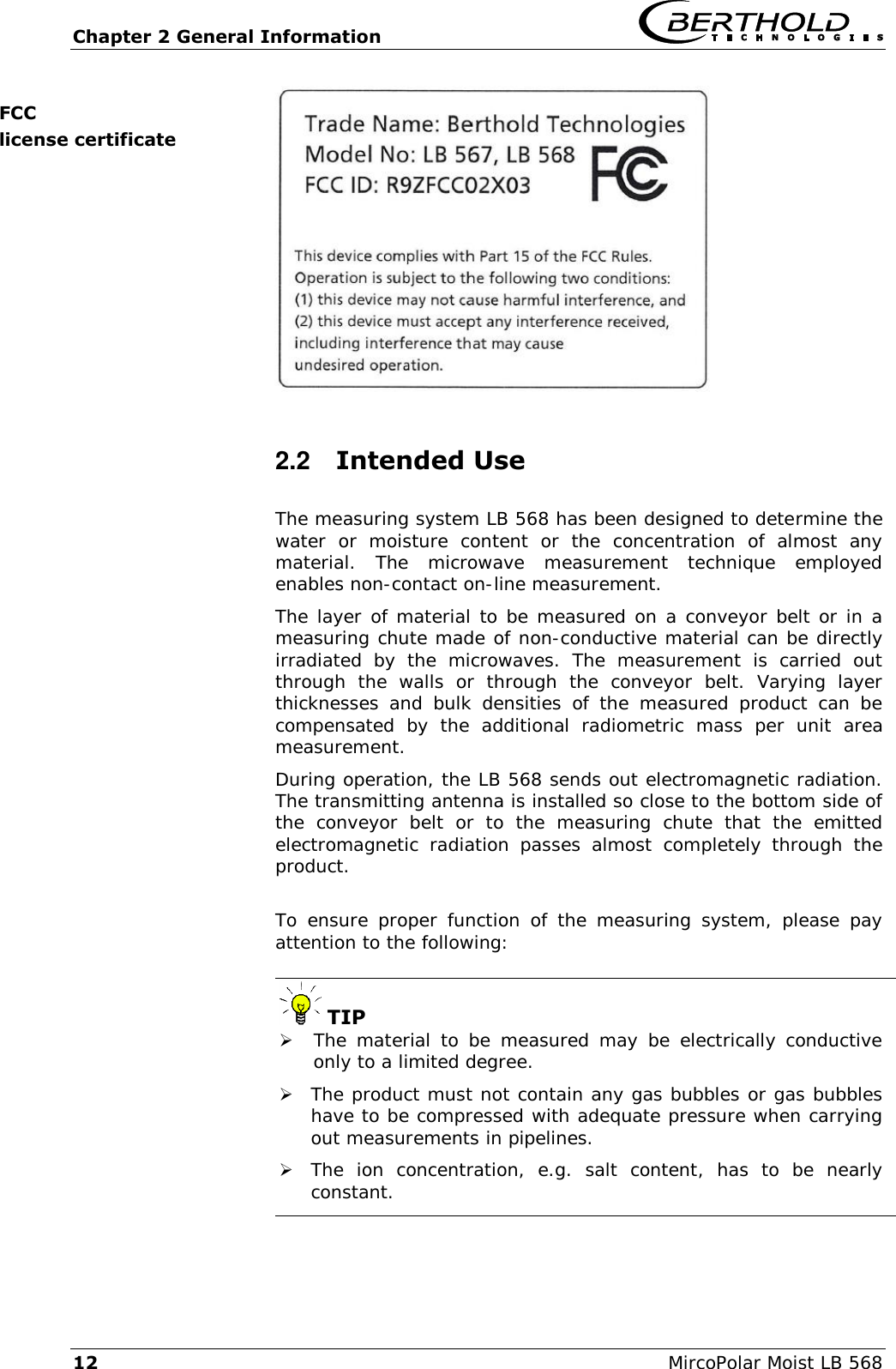 Chapter 2 General Information   12  MircoPolar Moist LB 568  2.2  Intended Use The measuring system LB 568 has been designed to determine the water  or  moisture  content  or  the  concentration  of  almost  any material.  The  microwave  measurement  technique  employed enables non-contact on-line measurement. The layer of material to be measured on a conveyor belt or in a measuring chute made of non-conductive material can be directly irradiated  by  the  microwaves.  The  measurement  is  carried  out through  the  walls  or  through  the  conveyor  belt.  Varying  layer thicknesses  and  bulk  densities  of  the  measured  product  can  be compensated  by  the  additional  radiometric  mass  per  unit  area measurement. During operation, the LB 568 sends out electromagnetic radiation. The transmitting antenna is installed so close to the bottom side of the  conveyor  belt  or  to  the  measuring  chute  that  the  emitted electromagnetic  radiation  passes  almost  completely  through  the product.  To  ensure  proper  function  of  the measuring  system,  please pay attention to the following:   TIP  The material  to  be measured may  be  electrically  conductive only to a limited degree.  The product must not contain any gas bubbles or gas bubbles have to be compressed with adequate pressure when carrying out measurements in pipelines.  The  ion  concentration,  e.g.  salt  content,  has  to  be  nearly constant. FCC license certificate 