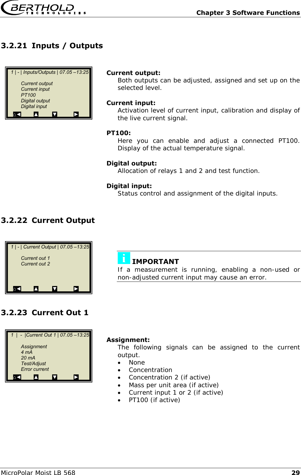   Chapter 3 Software Functions MicroPolar Moist LB 568 29 3.2.21 Inputs / Outputs   Current output: Both outputs can be adjusted, assigned and set up on the selected level.  Current input: Activation level of current input, calibration and display of the live current signal.  PT100: Here  you  can  enable  and  adjust  a  connected  PT100. Display of the actual temperature signal.  Digital output: Allocation of relays 1 and 2 and test function.  Digital input: Status control and assignment of the digital inputs.  3.2.22 Current Output      IMPORTANT If  a  measurement  is  running,  enabling  a  non-used  or non-adjusted current input may cause an error.   3.2.23 Current Out 1   Assignment: The  following  signals  can  be  assigned  to  the  current output.  None  Concentration  Concentration 2 (if active)  Mass per unit area (if active)  Current input 1 or 2 (if active)  PT100 (if active)      1 | - | Inputs/Outputs | 07.05 &ndash;13:25       Current output   Current input   PT100   Digital output   Digital input ⌂◄         ▲          ▼            ►    1 | - | Current Output | 07.05 &ndash;13:25       Current out 1   Current out 2          ⌂◄         ▲          ▼            ►    1  |  -  |Current Out 1 | 07.05 &ndash;13:25       Assignment   4 mA   20 mA   Test/Adjust   Error current ⌂◄         ▲          ▼            ►  