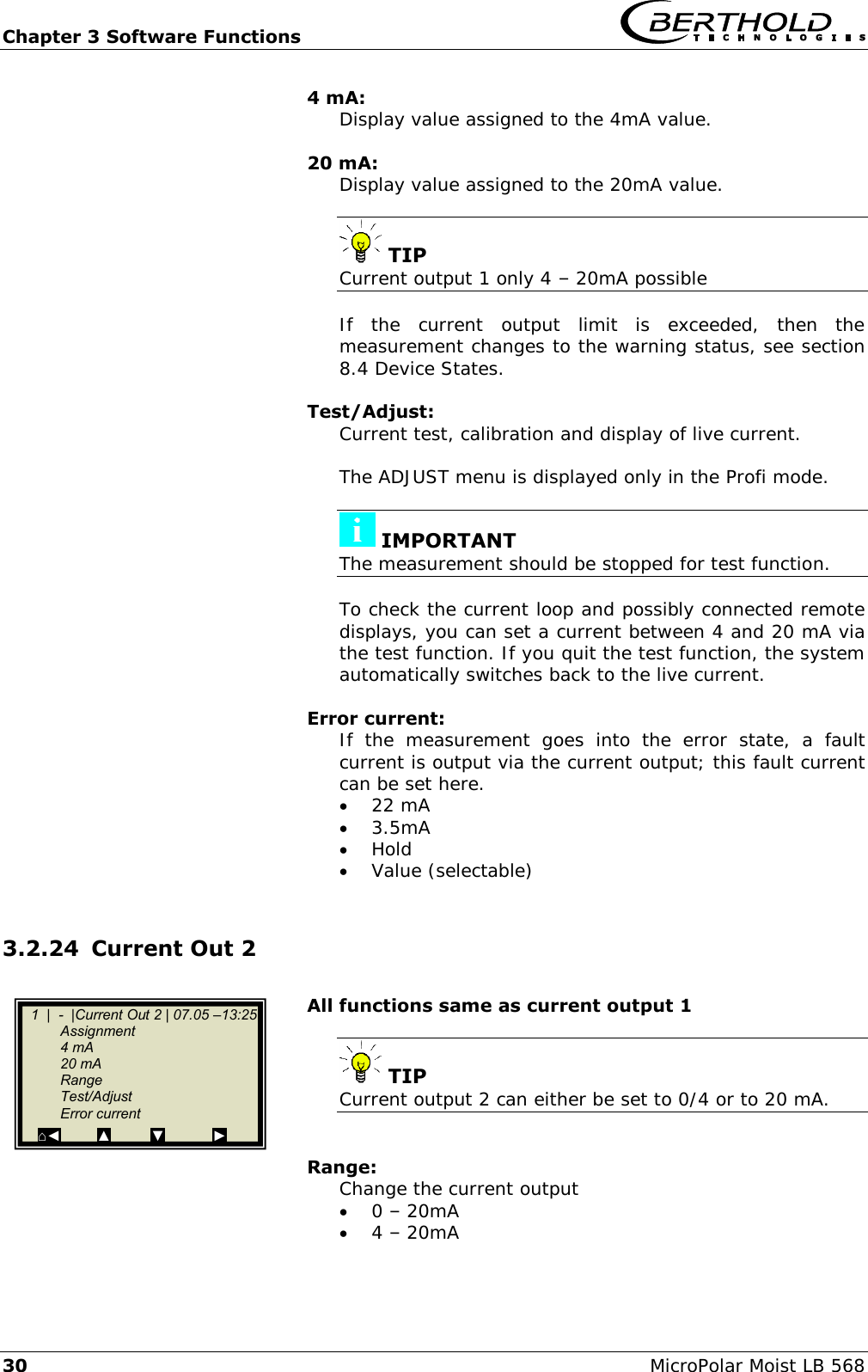 Chapter 3 Software Functions   30 MicroPolar Moist LB 568 4 mA: Display value assigned to the 4mA value.  20 mA: Display value assigned to the 20mA value.   TIP Current output 1 only 4 &ndash; 20mA possible  If  the  current  output  limit  is  exceeded,  then  the measurement changes to the warning status, see section 8.4 Device States.  Test/Adjust: Current test, calibration and display of live current.  The ADJUST menu is displayed only in the Profi mode.   IMPORTANT The measurement should be stopped for test function.  To check the current loop and possibly connected remote displays, you can set a current between 4 and 20 mA via the test function. If you quit the test function, the system automatically switches back to the live current.  Error current: If  the  measurement  goes  into  the  error  state,  a  fault current is output via the current output; this fault current can be set here.  22 mA  3.5mA  Hold  Value (selectable)  3.2.24 Current Out 2  All functions same as current output 1   TIP Current output 2 can either be set to 0/4 or to 20 mA.   Range: Change the current output   0 &ndash; 20mA  4 &ndash; 20mA    1  |  -  |Current Out 2 | 07.05 &ndash;13:25    Assignment   4 mA   20 mA   Range   Test/Adjust   Error current   ⌂◄         ▲          ▼            ►  