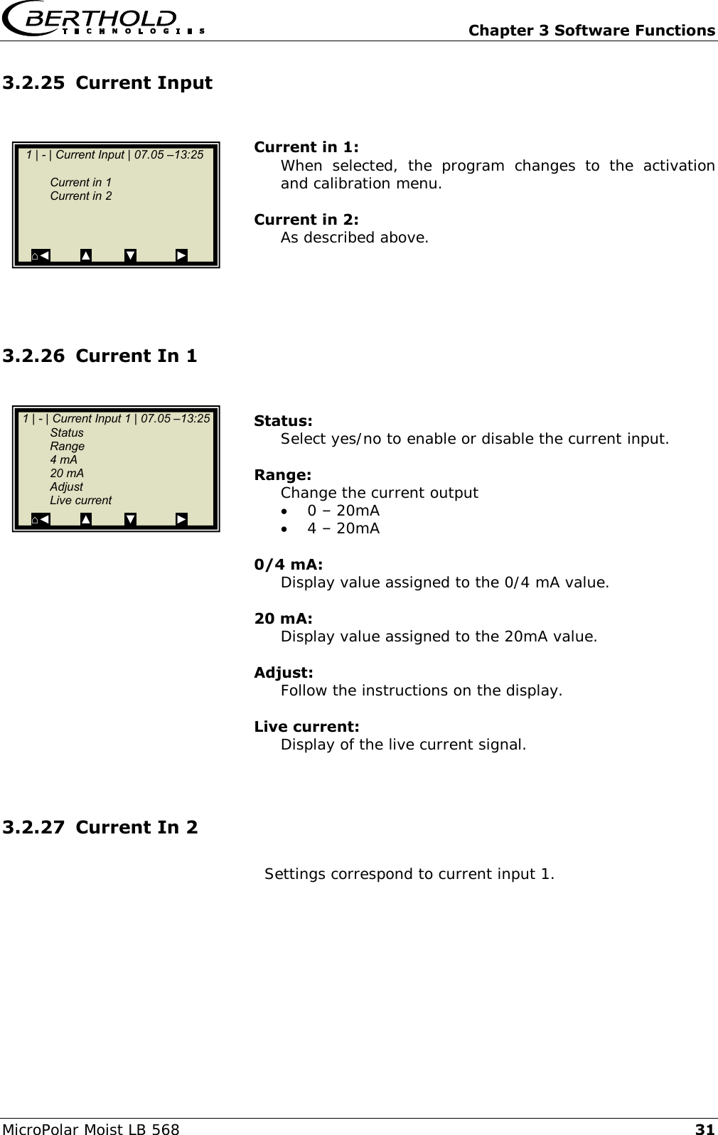   Chapter 3 Software Functions MicroPolar Moist LB 568 31 3.2.25 Current Input   Current in 1: When  selected,  the  program  changes  to  the  activation and calibration menu.  Current in 2: As described above.     3.2.26 Current In 1   Status: Select yes/no to enable or disable the current input.  Range: Change the current output   0 &ndash; 20mA  4 &ndash; 20mA  0/4 mA: Display value assigned to the 0/4 mA value.  20 mA: Display value assigned to the 20mA value.  Adjust: Follow the instructions on the display.  Live current: Display of the live current signal.   3.2.27 Current In 2  Settings correspond to current input 1.    1 | - | Current Input 1 | 07.05 &ndash;13:25    Status   Range   4 mA   20 mA   Adjust   Live current ⌂◄         ▲          ▼            ►    1 | - | Current Input | 07.05 &ndash;13:25         Current in 1   Current in 2            ⌂◄         ▲          ▼            ►  