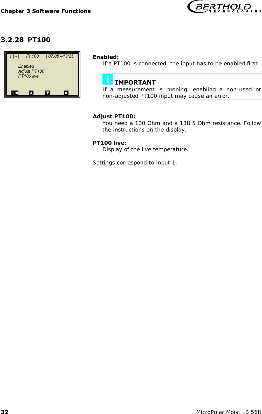 Chapter 3 Software Functions   32 MicroPolar Moist LB 568 3.2.28 PT100   Enabled: If a PT100 is connected, the input has to be enabled first.   IMPORTANT If  a  measurement  is  running,  enabling  a  non-used  or non-adjusted PT100 input may cause an error.   Adjust PT100: You need a 100 Ohm and a 138.5 Ohm resistance. Follow the instructions on the display.  PT100 live: Display of the live temperature.  Settings correspond to input 1.        1 | - |      Pt 100      | 07.05 &ndash;13:25     Enabled   Adjust PT100    PT100 live    ⌂◄         ▲          ▼            ►  
