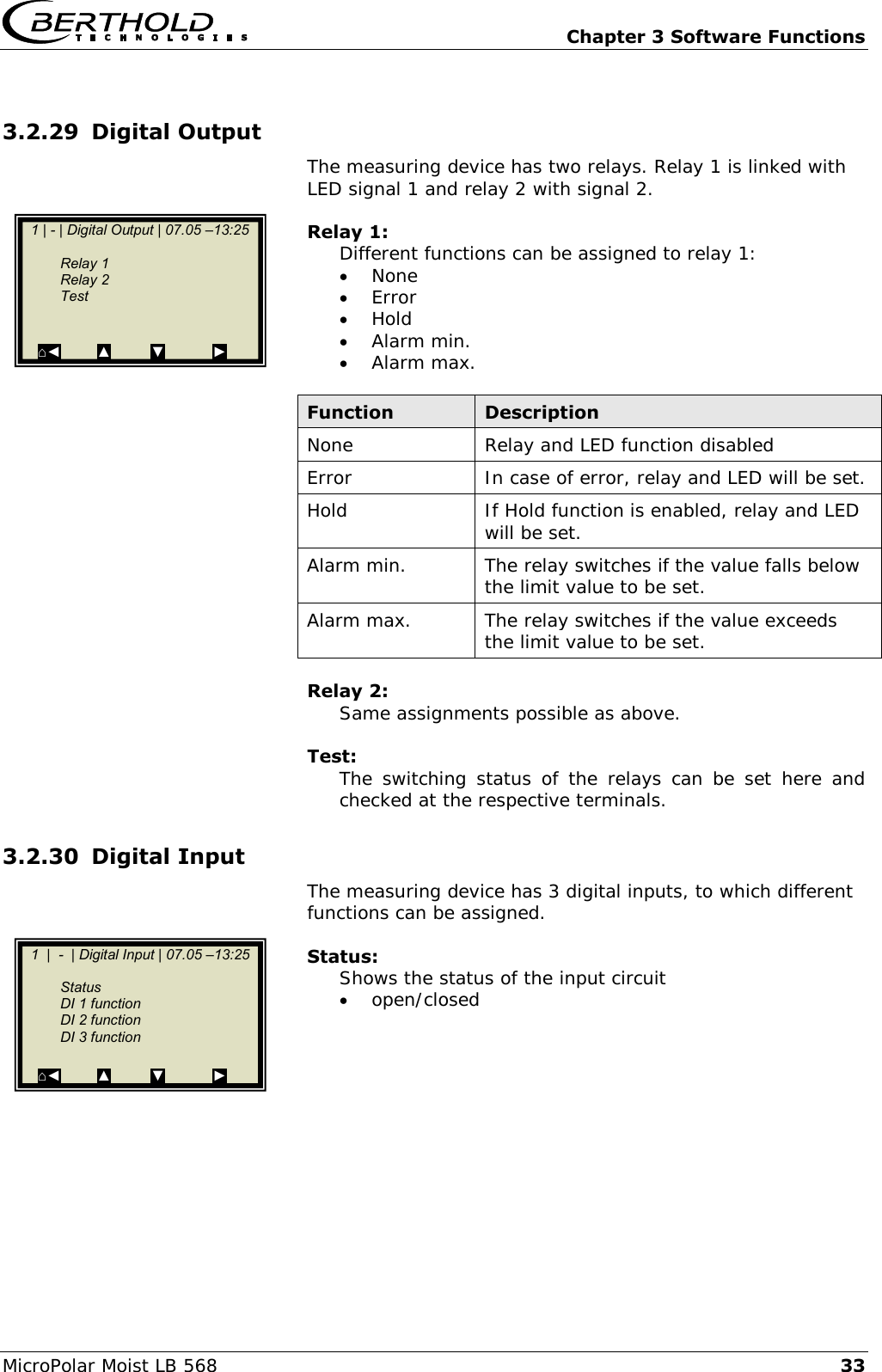   Chapter 3 Software Functions MicroPolar Moist LB 568 33 3.2.29 Digital Output The measuring device has two relays. Relay 1 is linked with LED signal 1 and relay 2 with signal 2.  Relay 1: Different functions can be assigned to relay 1:  None  Error  Hold  Alarm min.  Alarm max.  Function Description None Relay and LED function disabled Error In case of error, relay and LED will be set. Hold If Hold function is enabled, relay and LED will be set. Alarm min. The relay switches if the value falls below the limit value to be set. Alarm max. The relay switches if the value exceeds the limit value to be set.  Relay 2: Same assignments possible as above.  Test: The switching  status  of  the  relays  can  be  set  here and checked at the respective terminals. 3.2.30 Digital Input The measuring device has 3 digital inputs, to which different functions can be assigned.  Status: Shows the status of the input circuit  open/closed    1 | - | Digital Output | 07.05 &ndash;13:25         Relay 1   Relay 2    Test          ⌂◄         ▲          ▼            ►    1  |  -  | Digital Input | 07.05 &ndash;13:25     Status   DI 1 function    DI 2 function   DI 3 function      ⌂◄         ▲          ▼            ►  