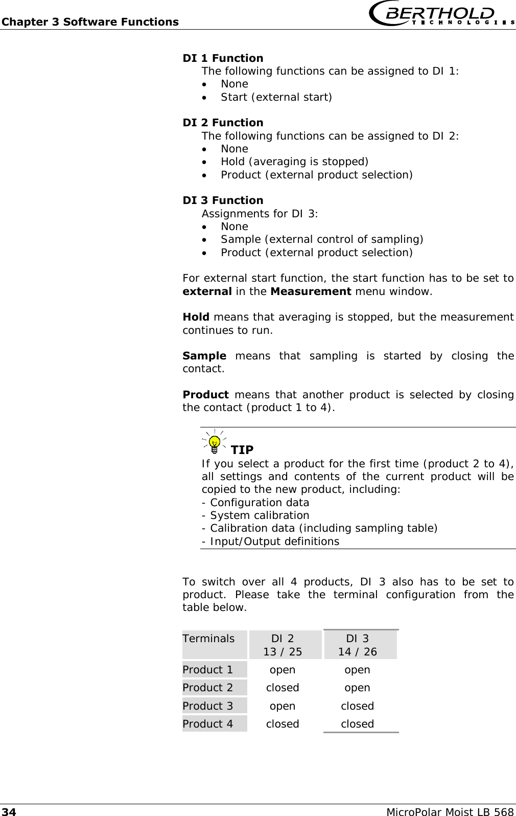 Chapter 3 Software Functions   34 MicroPolar Moist LB 568 DI 1 Function The following functions can be assigned to DI 1:  None  Start (external start)  DI 2 Function The following functions can be assigned to DI 2:  None  Hold (averaging is stopped)  Product (external product selection)  DI 3 Function Assignments for DI 3:  None  Sample (external control of sampling)  Product (external product selection)  For external start function, the start function has to be set to external in the Measurement menu window.  Hold means that averaging is stopped, but the measurement continues to run.  Sample  means  that  sampling  is  started  by  closing  the contact.  Product means that another product is selected by closing the contact (product 1 to 4).   TIP If you select a product for the first time (product 2 to 4), all  settings and  contents  of  the  current  product  will  be copied to the new product, including: - Configuration data - System calibration - Calibration data (including sampling table) - Input/Output definitions   To  switch  over  all  4  products,  DI  3  also  has  to  be  set  to product.  Please  take  the  terminal  configuration  from  the table below.  Terminals DI 2 13 / 25 DI 3 14 / 26 Product 1 open open Product 2 closed open Product 3 open closed Product 4 closed closed 
