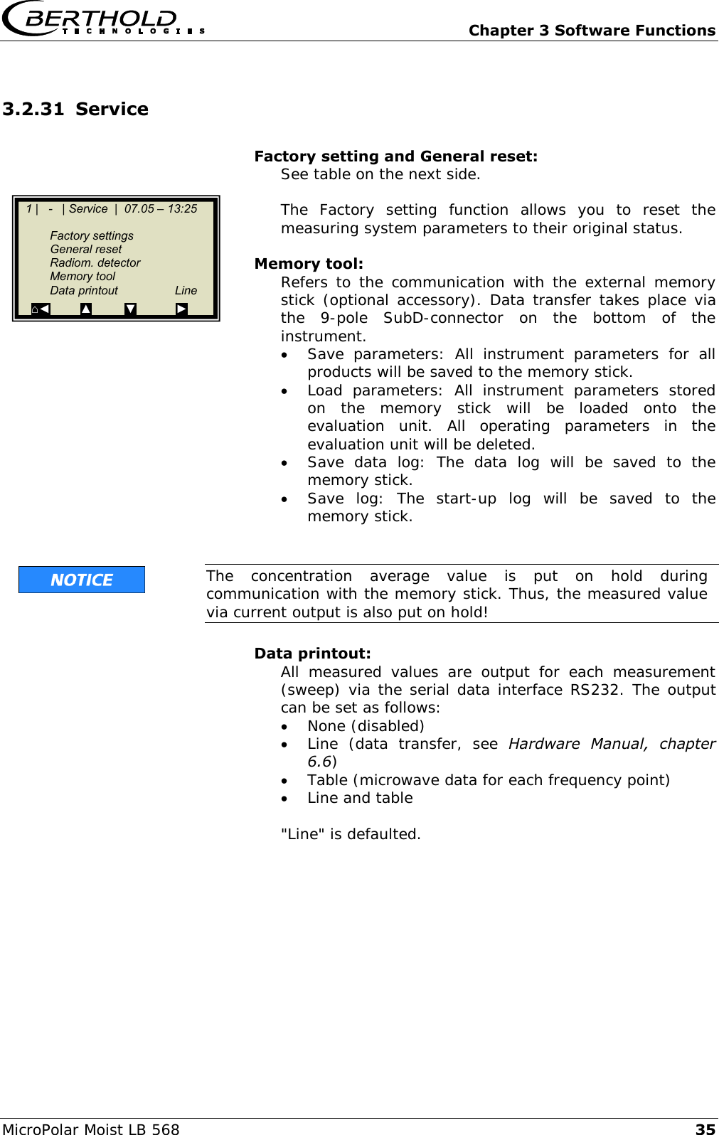   Chapter 3 Software Functions MicroPolar Moist LB 568 35 3.2.31 Service  Factory setting and General reset: See table on the next side.  The  Factory  setting  function  allows  you  to  reset  the measuring system parameters to their original status.  Memory tool: Refers  to  the  communication with  the  external memory stick (optional accessory). Data transfer takes place via the  9-pole  SubD-connector  on  the  bottom  of  the instrument.  Save  parameters:  All  instrument  parameters  for  all products will be saved to the memory stick.  Load  parameters:  All  instrument  parameters  stored on  the  memory  stick  will  be  loaded  onto  the evaluation  unit.  All  operating  parameters  in  the evaluation unit will be deleted.  Save  data  log:  The  data  log  will  be  saved  to  the memory stick.  Save  log:  The  start-up  log  will  be  saved  to  the memory stick.    The  concentration  average  value  is  put  on  hold  during communication with the memory stick. Thus, the measured value via current output is also put on hold!  Data printout: All  measured  values  are  output  for  each  measurement (sweep) via the serial data interface RS232. The output can be set as follows:  None (disabled)  Line  (data  transfer,  see  Hardware  Manual,  chapter 6.6)  Table (microwave data for each frequency point)  Line and table  "Line" is defaulted.     1 |   -   | Service  |  07.05 &ndash; 13:25         Factory settings   General reset   Radiom. detector   Memory tool   Data printout  Line ⌂◄         ▲          ▼            ►  