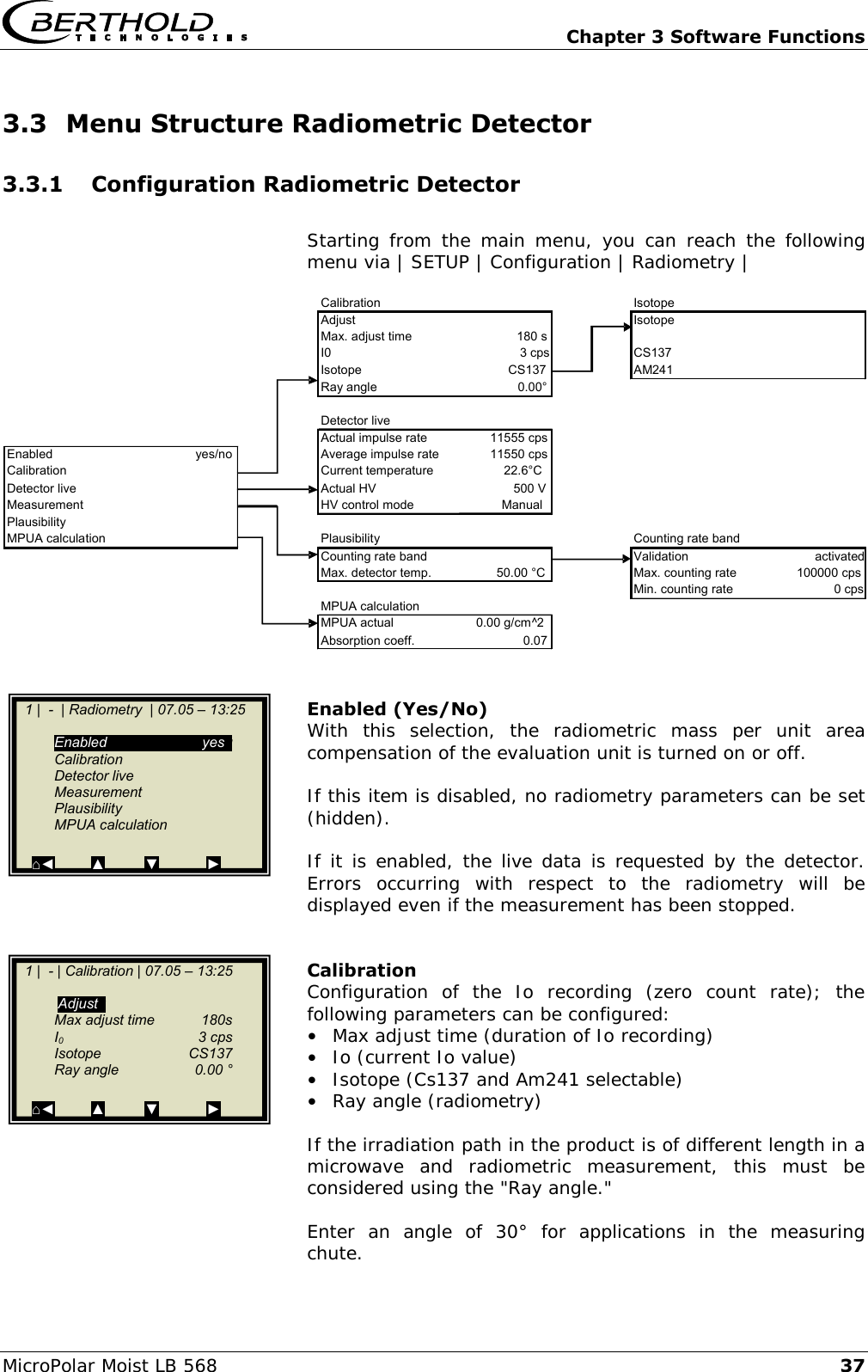   Chapter 3 Software Functions MicroPolar Moist LB 568 37 3.3 Menu Structure Radiometric Detector 3.3.1 Configuration Radiometric Detector  Starting from  the main  menu,  you  can  reach the  following menu via | SETUP | Configuration | Radiometry |     Enabled (Yes/No) With  this  selection,  the  radiometric  mass  per  unit  area compensation of the evaluation unit is turned on or off.  If this item is disabled, no radiometry parameters can be set (hidden).  If it is enabled, the live data is requested by the detector.  Errors  occurring  with  respect  to  the  radiometry  will  be displayed even if the measurement has been stopped.   Calibration Configuration  of  the  Io  recording  (zero  count  rate);  the following parameters can be configured:  &bull;  Max adjust time (duration of Io recording) &bull;  Io (current Io value) &bull;  Isotope (Cs137 and Am241 selectable) &bull; Ray angle (radiometry)  If the irradiation path in the product is of different length in a microwave  and  radiometric  measurement,  this  must  be considered using the "Ray angle."  Enter  an  angle  of  30&deg;  for  applications  in  the  measuring chute.  Calibration Isotope Adjust Isotope Max. adjust time 180 s I0 3 cps CS137 Isotope CS137 AM241 Ray angle 0.00&deg; Detector live Actual impulse rate 11555 cps Enabled yes/no Average impulse rate 11550 cps Calibration Current temperature 22.6&deg;C Detector live Actual HV 500 V Measurement HV control mode Manual Plausibility MPUA calculation Plausibility Counting rate band Counting rate band Validation activated Max. detector temp. 50.00 &deg;C Max. counting rate 100000 cps Min. counting rate 0 cps MPUA calculation MPUA actual 0.00 g/cm^2 Absorption coeff. 0.07   1 |  -  | Radiometry  | 07.05 &ndash; 13:25      Enabled   yesg   Calibration   Detector live   Measurement   Plausibility   MPUA calculation  ⌂◄         ▲          ▼            ►    1 |  - | Calibration | 07.05 &ndash; 13:25        Adjustg   Max adjust time  180s   I0    3 cps   Isotope   CS137   Ray angle  0.00 &deg;  ⌂◄         ▲          ▼            ►  