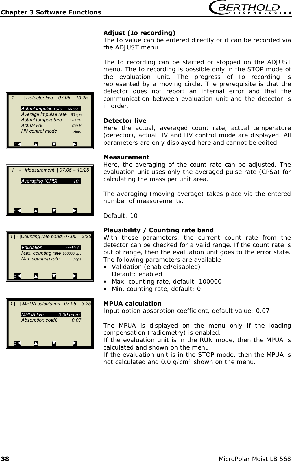Chapter 3 Software Functions   38 MicroPolar Moist LB 568 Adjust (Io recording) The Io value can be entered directly or it can be recorded via the ADJUST menu.  The Io recording can be started or stopped on the ADJUST menu. The Io recording is possible only in the STOP mode of the  evaluation  unit.  The  progress  of  Io  recording  is represented by a moving circle. The prerequisite is that the detector  does  not  report  an  internal  error  and  that  the communication between evaluation unit and the detector is in order.  Detector live Here  the  actual,  averaged  count  rate,  actual  temperature (detector), actual HV and HV control mode are displayed. All parameters are only displayed here and cannot be edited.  Measurement Here, the averaging of the count rate can be adjusted. The evaluation unit uses only the averaged pulse rate (CPSa) for calculating the mass per unit area.  The averaging (moving average) takes place via the entered number of measurements.  Default: 10  Plausibility / Counting rate band With  these  parameters,  the  current  count  rate  from  the detector can be checked for a valid range. If the count rate is out of range, then the evaluation unit goes to the error state. The following parameters are available &bull;  Validation (enabled/disabled)   Default: enabled &bull;  Max. counting rate, default: 100000 &bull;  Min. counting rate, default: 0  MPUA calculation Input option absorption coefficient, default value: 0.07  The  MPUA  is  displayed  on  the  menu  only  if  the  loading compensation (radiometry) is enabled. If the evaluation unit is in the RUN mode, then the MPUA is calculated and shown on the menu. If the evaluation unit is in the STOP mode, then the MPUA is not calculated and 0.0 g/cm&sup2; shown on the menu.     1 |  - | Measurement  | 07.05 &ndash; 13:25      Averaging (CPS)  10g     ⌂◄         ▲          ▼            ►    1 |  -  | Detector live  | 07.05 &ndash; 13:25      Actual impulse rate  55 cpsg   Average impulse rate   53 cps   Actual temperature  25.2&deg;C   Actual HV  430 V   HV control mode  Auto  ⌂◄         ▲          ▼            ►   1 | - |Counting rate band| 07.05 &ndash; 3:25     Validation  enabledg   Max. counting rate 100000 cps   Min. counting rate  0 cps    ⌂◄         ▲          ▼            ►   1 | - | MPUA calculation | 07.05 &ndash; 3:25     MPUA live  0.00 g/cm3   Absorption coeff.  0.07       ⌂◄         ▲          ▼            ►  