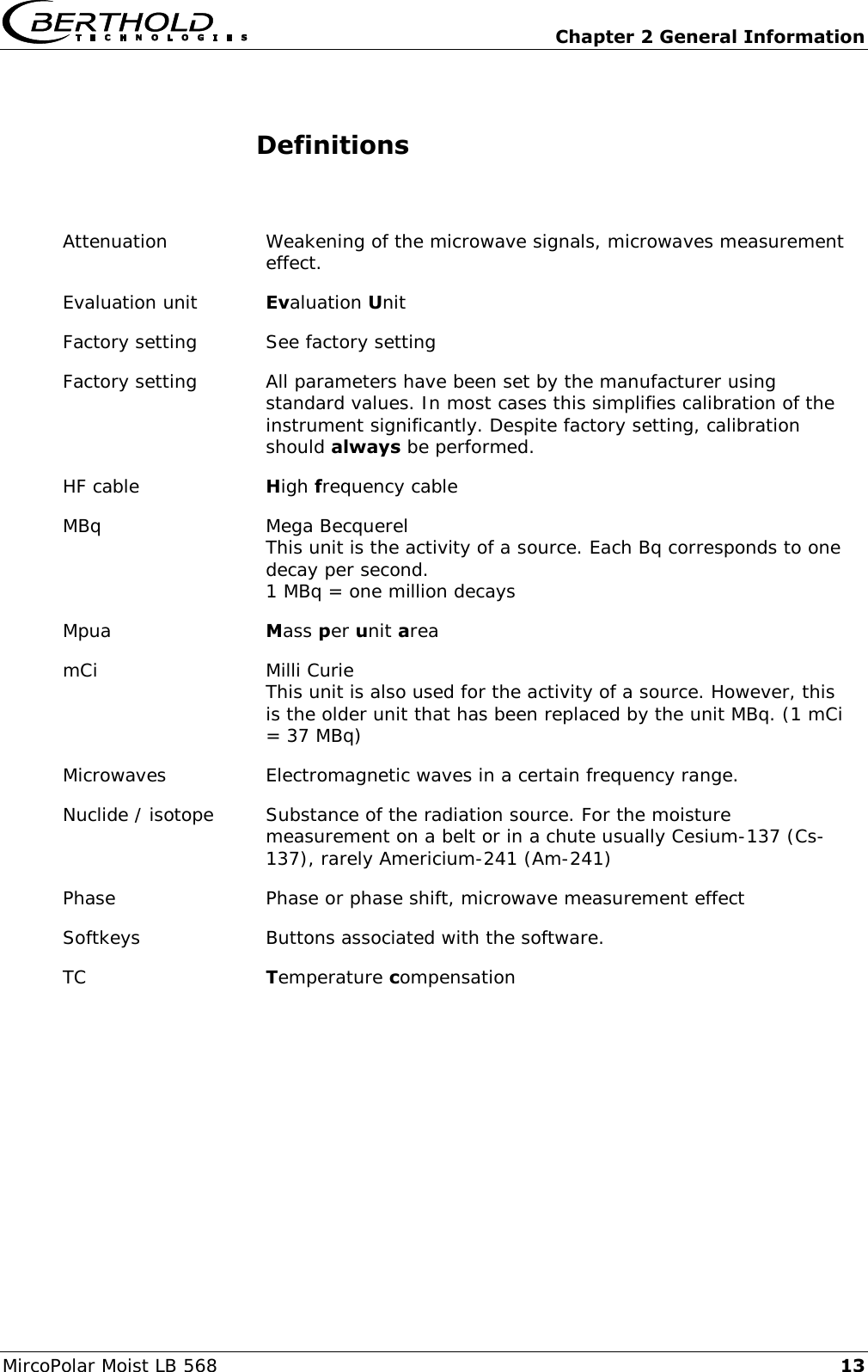  Chapter 2 General Information MircoPolar Moist LB 568 13 Definitions  Attenuation Weakening of the microwave signals, microwaves measurement effect. Evaluation unit Evaluation Unit Factory setting See factory setting Factory setting All parameters have been set by the manufacturer using standard values. In most cases this simplifies calibration of the instrument significantly. Despite factory setting, calibration should always be performed. HF cable High frequency cable MBq Mega Becquerel This unit is the activity of a source. Each Bq corresponds to one decay per second. 1 MBq = one million decays Mpua Mass per unit area  mCi Milli Curie This unit is also used for the activity of a source. However, this is the older unit that has been replaced by the unit MBq. (1 mCi = 37 MBq) Microwaves Electromagnetic waves in a certain frequency range. Nuclide / isotope Substance of the radiation source. For the moisture measurement on a belt or in a chute usually Cesium-137 (Cs-137), rarely Americium-241 (Am-241) Phase Phase or phase shift, microwave measurement effect Softkeys Buttons associated with the software. TC Temperature compensation    