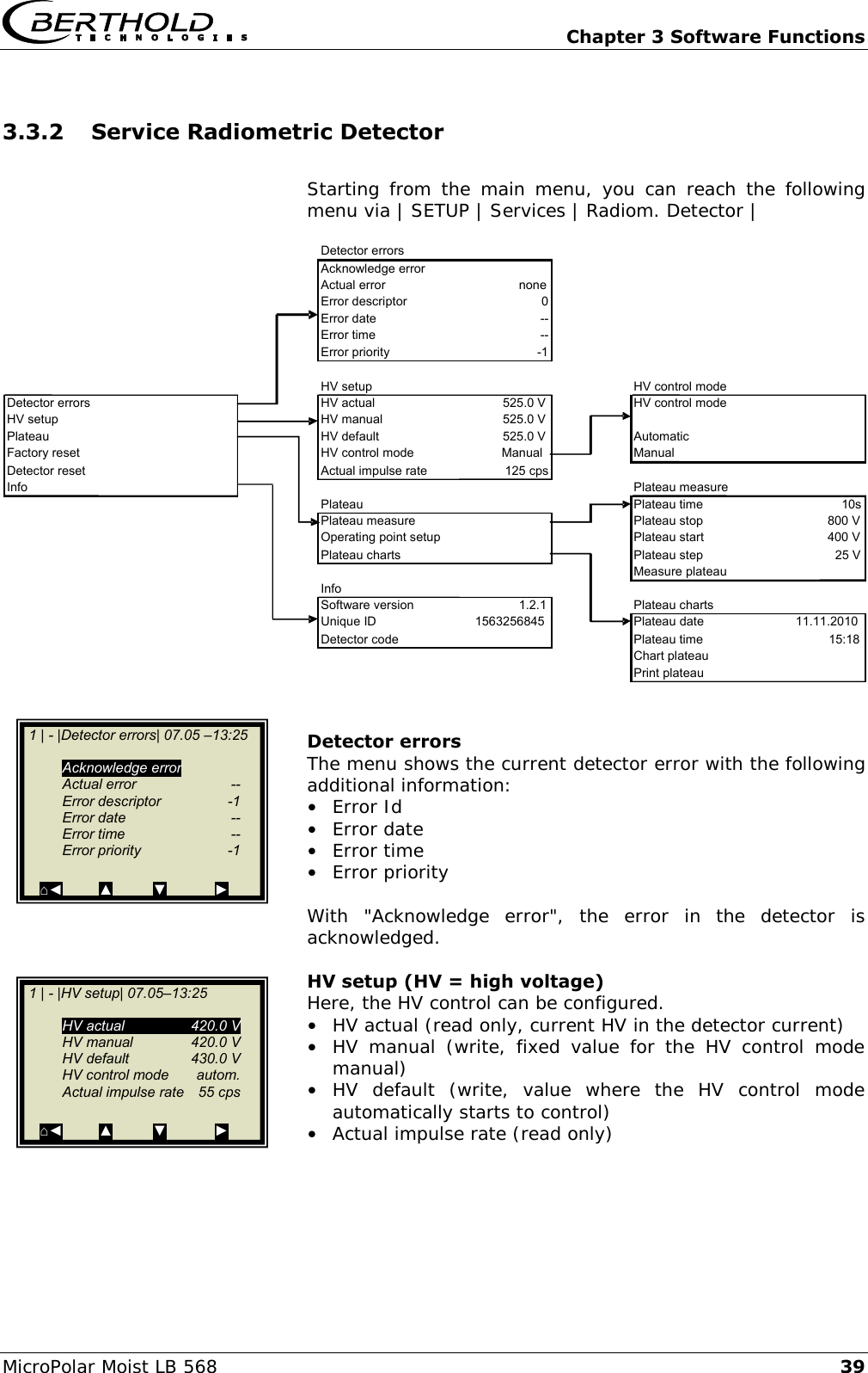   Chapter 3 Software Functions MicroPolar Moist LB 568 39 3.3.2 Service Radiometric Detector  Starting from the  main menu,  you  can  reach the  following menu via | SETUP | Services | Radiom. Detector |     Detector errors The menu shows the current detector error with the following additional information: &bull;  Error Id &bull;  Error date &bull;  Error time &bull;  Error priority  With  "Acknowledge  error",  the  error  in  the  detector  is acknowledged.  HV setup (HV = high voltage)  Here, the HV control can be configured. &bull;  HV actual (read only, current HV in the detector current) &bull;  HV  manual  (write,  fixed  value  for  the  HV  control  mode manual) &bull;  HV  default  (write,  value  where  the  HV  control  mode automatically starts to control) &bull;  Actual impulse rate (read only)    Detector errors Acknowledge error Actual error none Error descriptor 0 Error date -- Error time -- Error priority -1 HV setup HV control mode Detector errors HV actual 525.0 V HV control mode HV setup HV manual 525.0 V Plateau HV default 525.0 V Automatic Factory reset HV control mode Manual Manual Detector reset Actual impulse rate 125 cps Info Plateau measure Plateau Plateau time 10s Plateau measure Plateau stop 800 V Operating point setup Plateau start 400 V Plateau charts Plateau step 25 V Measure plateau Info Software version 1.2.1 Plateau charts Unique ID 1563256845 Plateau date 11.11.2010 Detector code Plateau time 15:18 Chart plateau Print plateau  1 | - |Detector errors| 07.05 &ndash;13:25     Acknowledge error   Actual error  --   Error descriptor  -1   Error date  --   Error time  --   Error priority  -1  ⌂◄         ▲          ▼            ►   1 | - |HV setup| 07.05&ndash;13:25     HV actual  420.0 V   HV manual  420.0 V   HV default  430.0 V   HV control mode  autom.   Actual impulse rate  55 cps  ⌂◄         ▲          ▼            ►  