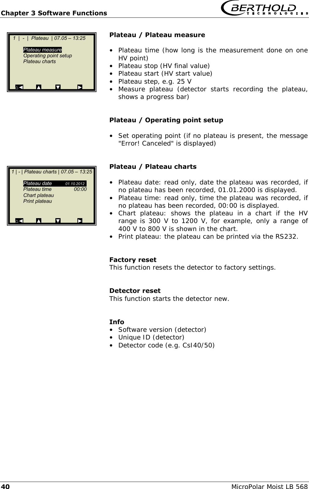 Chapter 3 Software Functions   40 MicroPolar Moist LB 568 Plateau / Plateau measure  &bull;  Plateau time (how long is the measurement done on one HV point) &bull;  Plateau stop (HV final value) &bull;  Plateau start (HV start value) &bull;  Plateau step, e.g. 25 V &bull;  Measure  plateau  (detector  starts  recording  the  plateau, shows a progress bar)   Plateau / Operating point setup  &bull;  Set operating point (if no plateau is present, the message "Error! Canceled" is displayed)   Plateau / Plateau charts  &bull;  Plateau date: read only, date the plateau was recorded, if no plateau has been recorded, 01.01.2000 is displayed. &bull;  Plateau time: read only, time the plateau was recorded, if no plateau has been recorded, 00:00 is displayed. &bull;  Chart  plateau:  shows  the  plateau  in  a  chart  if  the  HV range is 300 V to 1200 V, for example, only a range of 400 V to 800 V is shown in the chart. &bull;  Print plateau: the plateau can be printed via the RS232.   Factory reset This function resets the detector to factory settings.   Detector reset This function starts the detector new.   Info &bull;  Software version (detector) &bull;  Unique ID (detector) &bull;  Detector code (e.g. CsI40/50)    1  |  -  |  Plateau  | 07.05 &ndash; 13:25      Plateau measure   Operating point setup   Plateau charts      ⌂◄         ▲          ▼            ►   1 | - | Plateau charts | 07.05 &ndash; 13:25      Plateau date  01.10.2012g   Plateau time  00:00   Chart plateau   Print plateau     ⌂◄         ▲          ▼            ►  