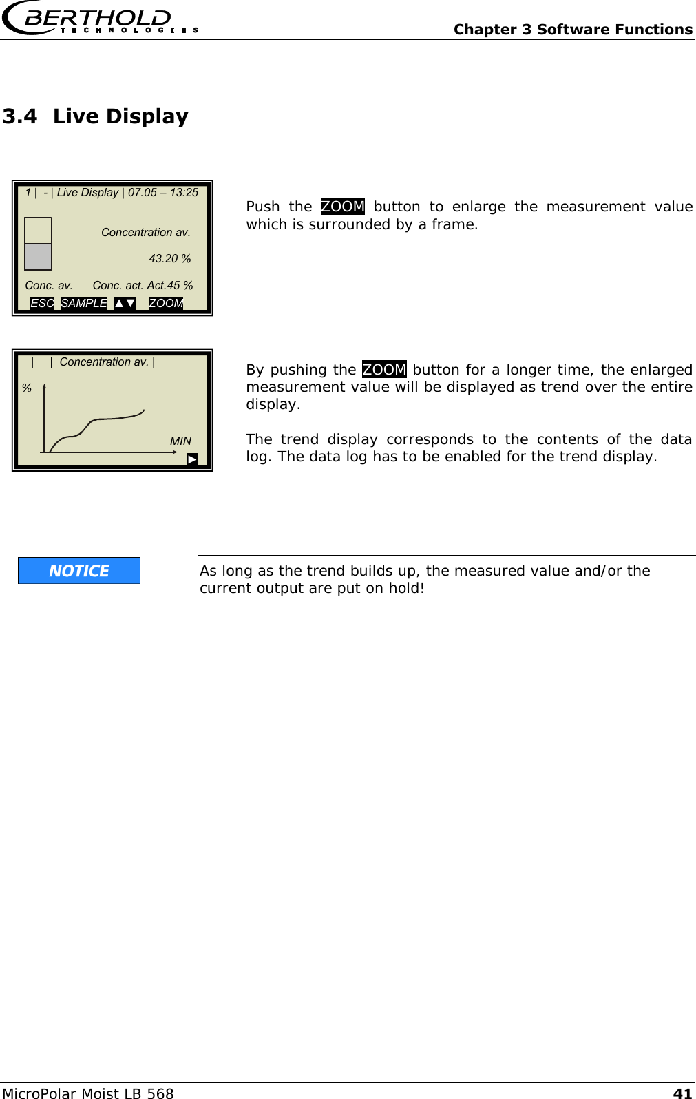   Chapter 3 Software Functions MicroPolar Moist LB 568 41 3.4 Live Display    Push  the  ZOOM  button  to  enlarge  the  measurement  value which is surrounded by a frame.        By pushing the ZOOM button for a longer time, the enlarged measurement value will be displayed as trend over the entire display.  The  trend  display  corresponds  to  the  contents  of  the  data log. The data log has to be enabled for the trend display.       As long as the trend builds up, the measured value and/or the current output are put on hold!       |     |  Concentration av. |         %                MIN                                                  ►    1 |  - | Live Display | 07.05 &ndash; 13:25            Concentration av.         43.20 %        Conc. av.      Conc. act. Act.45 % ESC  SAMPLE  ▲▼    ZOOM  