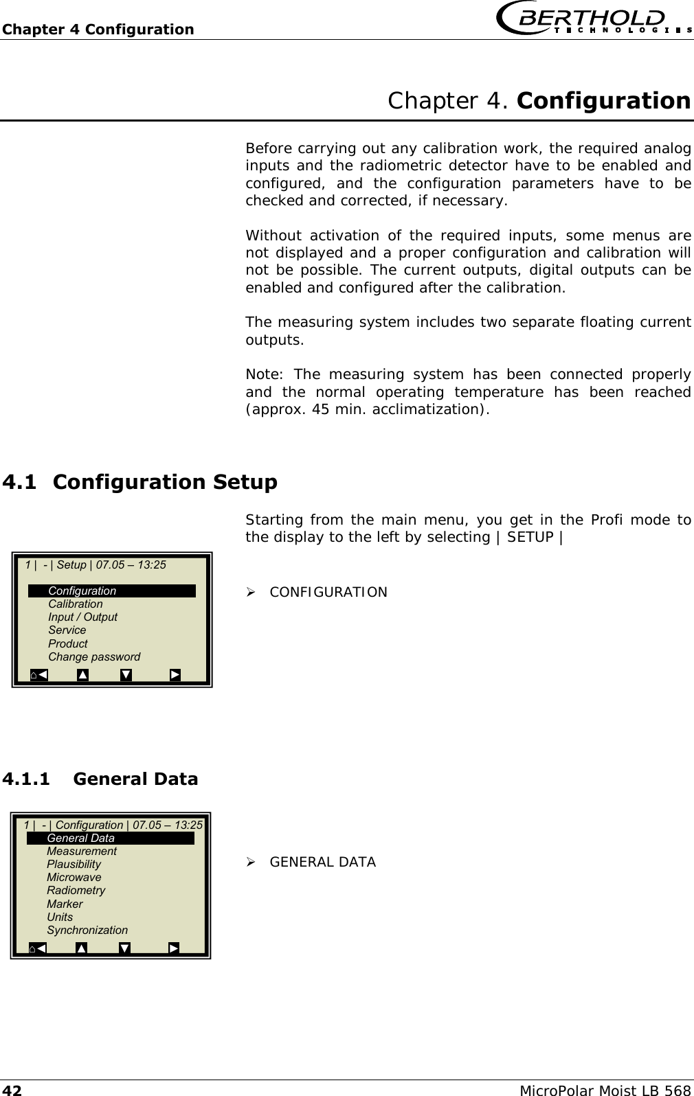 Chapter 4 Configuration   42 MicroPolar Moist LB 568 Chapter 4. Configuration  Before carrying out any calibration work, the required analog inputs and the radiometric detector have to be enabled and configured,  and  the  configuration  parameters  have  to  be checked and corrected, if necessary.  Without  activation  of  the required  inputs, some menus  are not displayed and a proper configuration and calibration will not be possible. The current outputs, digital outputs can be enabled and configured after the calibration.  The measuring system includes two separate floating current outputs.  Note:  The  measuring  system  has  been  connected  properly and  the  normal  operating  temperature  has  been  reached (approx. 45 min. acclimatization).  4.1 Configuration Setup Starting from the main menu, you get in the Profi mode to the display to the left by selecting | SETUP |    CONFIGURATION         4.1.1 General Data     GENERAL DATA          1 |  - | Configuration | 07.05 &ndash; 13:25    General Data   Measurement   Plausibility   Microwave   Radiometry   Marker   Units   Synchronization ⌂◄         ▲          ▼            ►    1 |  - | Setup | 07.05 &ndash; 13:25       Configuration   Calibration   Input / Output   Service   Product   Change password   ⌂◄         ▲          ▼            ►  