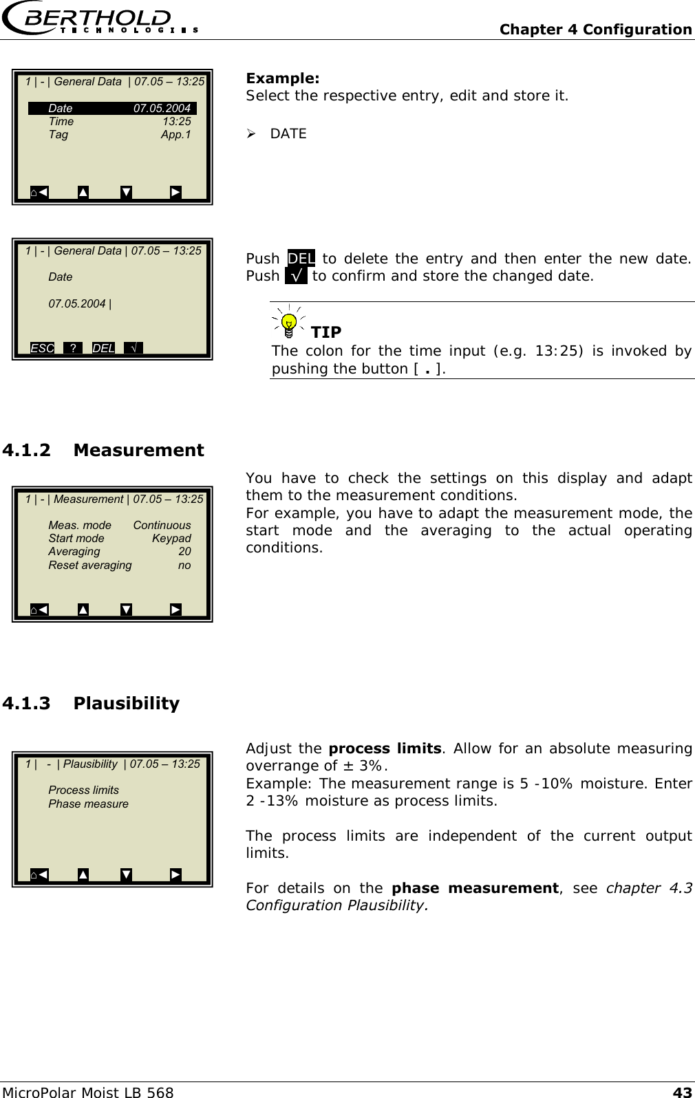   Chapter 4 Configuration MicroPolar Moist LB 568 43 Example: Select the respective entry, edit and store it.   DATE       Push DEL to delete the entry and then enter the new date. Push .&radic;. to confirm and store the changed date.   TIP The colon for the time input (e.g. 13:25) is invoked by pushing the button [ . ].   4.1.2 Measurement You  have  to  check  the  settings  on  this  display  and  adapt them to the measurement conditions.  For example, you have to adapt the measurement mode, the start  mode  and  the  averaging  to  the  actual  operating conditions.       4.1.3 Plausibility  Adjust the process  limits. Allow for an absolute measuring overrange of &plusmn; 3%. Example: The measurement range is 5 -10% moisture. Enter 2 -13% moisture as process limits.  The  process  limits  are  independent  of  the  current  output limits.  For  details  on  the  phase  measurement,  see  chapter  4.3 Configuration Plausibility.      1 | - | General Data  | 07.05 &ndash; 13:25       Date    07.05.2004   Time    13:25   Tag    App.1          ⌂◄         ▲          ▼            ►    1 | - | General Data | 07.05 &ndash; 13:25       Date      07.05.2004 |       ESC   ..?..   DEL   ..&radic;..    1 | - | Measurement | 07.05 &ndash; 13:25       Meas. mode  Continuous   Start mode  Keypad  Averaging  20   Reset averaging  no     ⌂◄         ▲          ▼            ►    1 |   -  | Plausibility  | 07.05 &ndash; 13:25       Process limits   Phase measure         ⌂◄         ▲          ▼            ►  