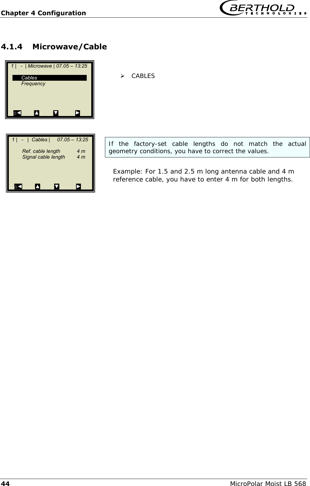 Chapter 4 Configuration   44 MicroPolar Moist LB 568 4.1.4 Microwave/Cable    CABLES        If  the  factory-set  cable  lengths  do  not  match  the  actual geometry conditions, you have to correct the values.  Example: For 1.5 and 2.5 m long antenna cable and 4 m reference cable, you have to enter 4 m for both lengths.        1 |   -  | Microwave | 07.05 &ndash; 13:25       Cables   Frequency      ⌂◄         ▲          ▼            ►    1 |   -   |  Cables |     07.05 &ndash; 13:25     Ref. cable length  4 m   Signal cable length  4 m      ⌂◄         ▲          ▼            ►  