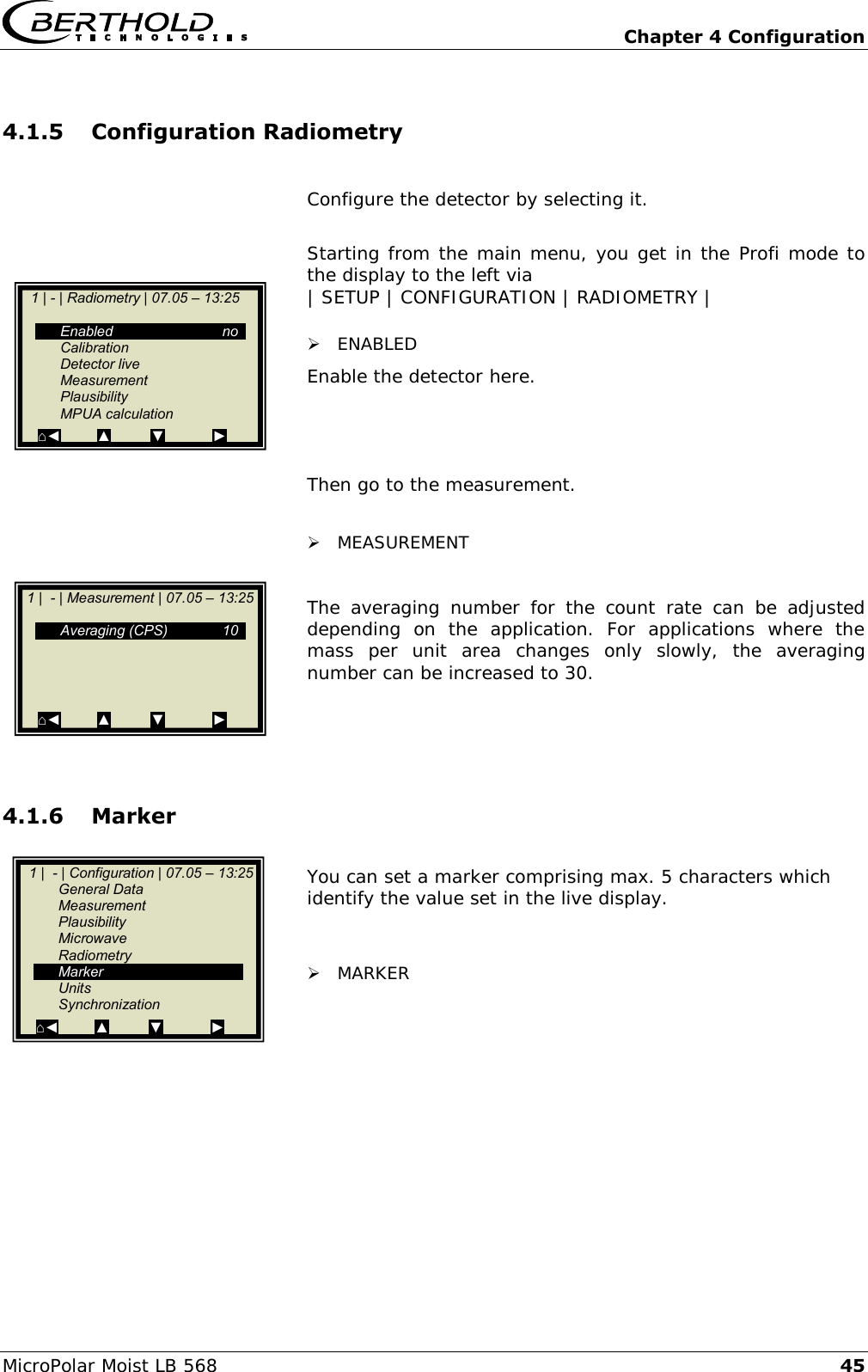   Chapter 4 Configuration MicroPolar Moist LB 568 45 4.1.5 Configuration Radiometry  Configure the detector by selecting it.  Starting from the main menu, you get in the Profi mode to the display to the left via | SETUP | CONFIGURATION | RADIOMETRY |   ENABLED Enable the detector here.    Then go to the measurement.   MEASUREMENT  The  averaging  number  for  the  count  rate  can  be  adjusted depending  on  the  application.  For  applications  where  the mass  per  unit  area  changes  only  slowly,  the  averaging number can be increased to 30.    4.1.6 Marker  You can set a marker comprising max. 5 characters which identify the value set in the live display.    MARKER      1 |  - | Configuration | 07.05 &ndash; 13:25    General Data   Measurement   Plausibility   Microwave   Radiometry   Marker   Units   Synchronization ⌂◄         ▲          ▼            ►    1 | - | Radiometry | 07.05 &ndash; 13:25       Enabled  no   Calibration   Detector live   Measurement   Plausibility   MPUA calculation ⌂◄         ▲          ▼            ►    1 |  - | Measurement | 07.05 &ndash; 13:25       Averaging (CPS)  10           ⌂◄         ▲          ▼            ►   