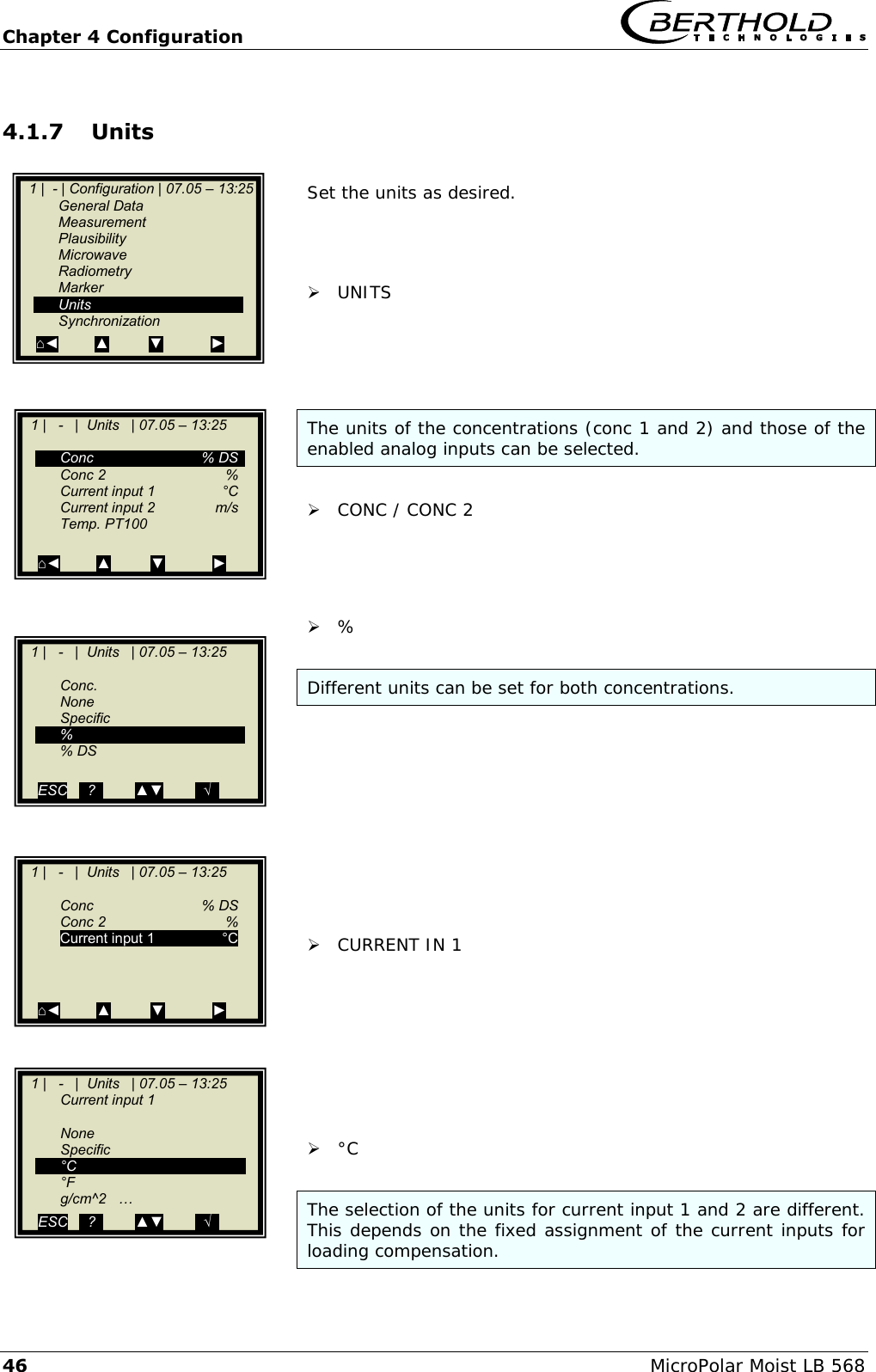 Chapter 4 Configuration   46 MicroPolar Moist LB 568 4.1.7 Units  Set the units as desired.     UNITS     The units of the concentrations (conc 1 and 2) and those of the enabled analog inputs can be selected.   CONC / CONC 2      %   Different units can be set for both concentrations.            CURRENT IN 1          &deg;C   The selection of the units for current input 1 and 2 are different. This depends on the fixed assignment of the current inputs for loading compensation.   1 |  - | Configuration | 07.05 &ndash; 13:25    General Data   Measurement   Plausibility   Microwave   Radiometry   Marker   Units   Synchronization ⌂◄         ▲          ▼            ►    1 |   -   |  Units   | 07.05 &ndash; 13:25       Conc    % DS   Conc 2   %  Current input 1   &deg;C   Current input 2  m/s   Temp. PT100    ⌂◄         ▲          ▼            ►    1 |   -   |  Units   | 07.05 &ndash; 13:25     Conc.   None   Specific   %   % DS  ESC   ..?..        ▲▼        ..&radic;..   .   1 |   -   |  Units   | 07.05 &ndash; 13:25       Conc    % DS  Conc 2   % Current input 1  &deg;C          ⌂◄         ▲          ▼            ►    1 |   -   |  Units   | 07.05 &ndash; 13:25    Current input 1      None   Specific  &deg;C  &deg;F   g/cm^2   &hellip; ESC   ..?..        ▲▼        ..&radic;..    