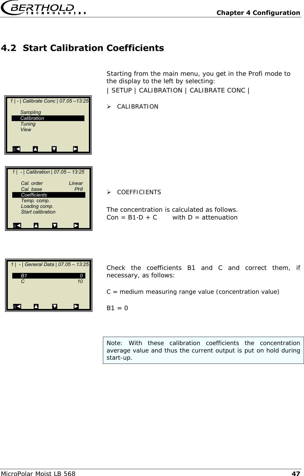   Chapter 4 Configuration MicroPolar Moist LB 568 47 4.2 Start Calibration Coefficients  Starting from the main menu, you get in the Profi mode to the display to the left by selecting: | SETUP | CALIBRATION | CALIBRATE CONC |   CALIBRATION           COEFFICIENTS  The concentration is calculated as follows. Con = B1∙D + C       with D = attenuation      Check  the  coefficients  B1  and  C  and  correct  them,  if necessary, as follows:  C = medium measuring range value (concentration value)  B1 = 0    Note:  With  these  calibration  coefficients  the  concentration average value and thus the current output is put on hold during start-up.      1 | - | Calibrate Conc | 07.05 &ndash;13:25       Sampling   Calibration   Tuning   View   ⌂◄         ▲          ▼            ►     1 |  - | Calibration | 07.05 &ndash; 13:25       Cal. order  Linear   Cal. base  PHI   Coefficients      Temp. comp.   Loading comp.   Start calibration  ⌂◄         ▲          ▼            ►     1 |  - | General Data | 07.05 &ndash; 13:25      B1    0   C    10          ⌂◄         ▲          ▼            ►  