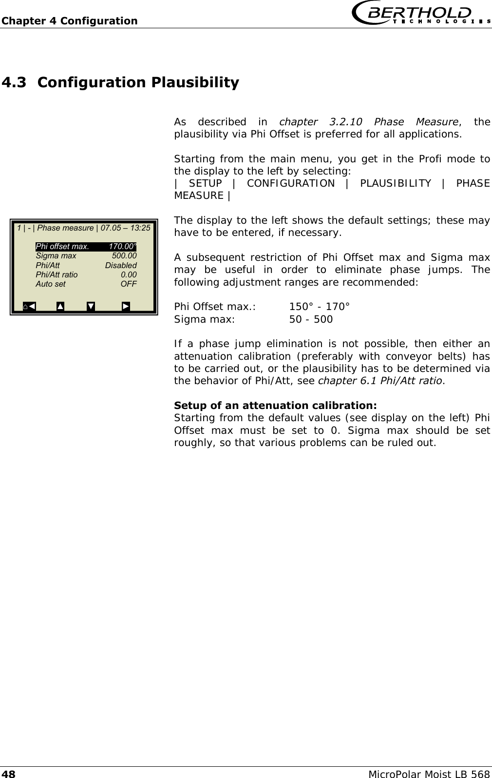 Chapter 4 Configuration   48 MicroPolar Moist LB 568 4.3 Configuration Plausibility  As  described  in  chapter  3.2.10  Phase  Measure,  the plausibility via Phi Offset is preferred for all applications.  Starting from the main menu, you get in the Profi mode to the display to the left by selecting: |  SETUP  |  CONFIGURATION  |  PLAUSIBILITY  |  PHASE MEASURE |  The display to the left shows the default settings; these may have to be entered, if necessary.  A subsequent restriction of Phi  Offset max and Sigma max may  be  useful  in  order  to  eliminate  phase  jumps.  The following adjustment ranges are recommended:  Phi Offset max.:  150&deg; - 170&deg; Sigma max:    50 - 500  If a  phase  jump elimination is not possible, then either an attenuation calibration (preferably with conveyor  belts)  has to be carried out, or the plausibility has to be determined via the behavior of Phi/Att, see chapter 6.1 Phi/Att ratio.  Setup of an attenuation calibration: Starting from the default values (see display on the left) Phi Offset  max  must  be  set  to  0.  Sigma  max  should  be  set roughly, so that various problems can be ruled out.      1 | - | Phase measure | 07.05 &ndash; 13:25     Phi offset max.  170.00&deg;   Sigma max  500.00   Phi/Att    Disabled   Phi/Att ratio  0.00   Auto set  OFF  ⌂◄         ▲          ▼            ► 