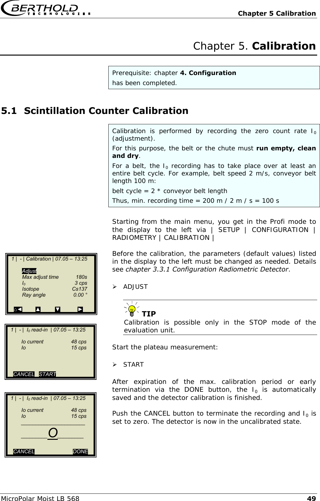   Chapter 5 Calibration MicroPolar Moist LB 568 49 Chapter 5. Calibration  Prerequisite: chapter 4. Configuration has been completed. 5.1 Scintillation Counter Calibration Calibration  is  performed  by  recording  the  zero  count  rate  I0 (adjustment). For this purpose, the belt or the chute must run empty, clean and dry.  For a belt, the I0 recording has to take place over at least an entire belt cycle. For example, belt speed 2 m/s, conveyor belt length 100 m: belt cycle = 2 * conveyor belt length Thus, min. recording time = 200 m / 2 m / s = 100 s  Starting from the main menu, you get in the Profi mode to the  display  to  the  left  via  |  SETUP  |  CONFIGURATION  | RADIOMETRY | CALIBRATION |   Before the calibration, the parameters (default values) listed in the display to the left must be changed as needed. Details see chapter 3.3.1 Configuration Radiometric Detector.   ADJUST   TIP Calibration  is  possible  only  in  the  STOP  mode  of  the evaluation unit.  Start the plateau measurement:   START  After  expiration  of  the  max.  calibration  period  or  early termination  via  the  DONE  button,  the  I0  is  automatically saved and the detector calibration is finished.  Push the CANCEL button to terminate the recording and I0 is set to zero. The detector is now in the uncalibrated state.   1 |  - | Calibration | 07.05 &ndash; 13:25      Adjust   Max adjust time  180s   I0    3 cps   Isotope   Cs137   Ray angle   0.00 &deg;  ⌂◄         ▲          ▼            ►    1 |  - |  I0 read-in  | 07.05 &ndash; 13:25       Io current  48 cps  Io    15 cps      CANCEL   START        1 |  - |  I0 read-in  | 07.05 &ndash; 13:25       Io current  48 cps  Io    15 cps  ______________________  _________O_________  CANCEL       DONE      