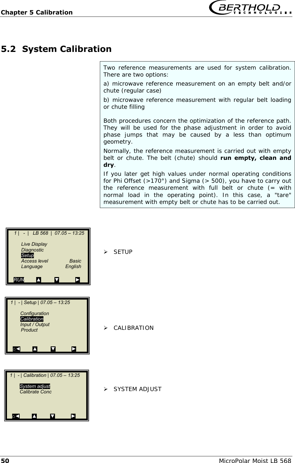 Chapter 5 Calibration   50 MicroPolar Moist LB 568 5.2 System Calibration Two  reference  measurements  are  used for  system  calibration. There are two options: a) microwave reference measurement on an empty belt and/or chute (regular case) b) microwave reference measurement with regular belt loading or chute filling  Both procedures concern the optimization of the reference path. They will  be  used  for the  phase adjustment in  order  to  avoid phase  jumps  that  may  be  caused  by  a  less  than  optimum geometry. Normally, the reference measurement is carried out with empty belt or chute. The belt (chute) should run  empty,  clean  and dry. If you later get high values under normal operating conditions for Phi Offset (>170&deg;) and Sigma (> 500), you have to carry out the  reference  measurement  with  full  belt  or  chute  (=  with normal  load  in  the  operating  point).  In  this  case,  a  "tare" measurement with empty belt or chute has to be carried out.       SETUP           CALIBRATION         SYSTEM ADJUST         1 |   -  |   LB 568  |  07.05 &ndash; 13:25       Live Display   Diagnostic   Setup   Access level  Basic  Language  English  RUN         ▲          ▼            ►   1 |  - | Setup | 07.05 &ndash; 13:25       Configuration  Calibration   Input / Output    Product       ⌂◄         ▲          ▼            ►    1 |  - | Calibration | 07.05 &ndash; 13:25      System adjust   Calibrate Conc        ⌂◄         ▲          ▼            ►  