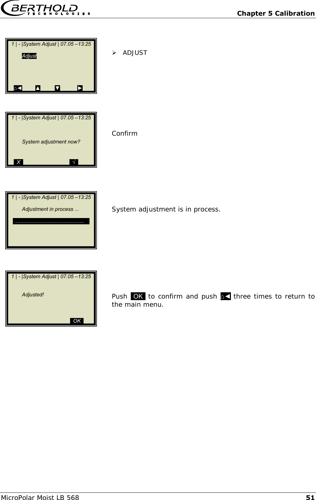   Chapter 5 Calibration MicroPolar Moist LB 568 51    ADJUST          Confirm          System adjustment is in process.           Push  OK  to confirm and push ⌂◄ three times to return to the main menu.        1 | - |System Adjust | 07.05 &ndash;13:25    Adjust           ⌂◄         ▲          ▼            ►    1 | - |System Adjust | 07.05 &ndash;13:25                 System adjustment now?     ..X..                                ..&radic;..    1 | - |System Adjust | 07.05 &ndash;13:25         Adjustment in process ...      &hellip;.............................................      1 | - |System Adjust | 07.05 &ndash;13:25            Adjusted!                          ..OK..           