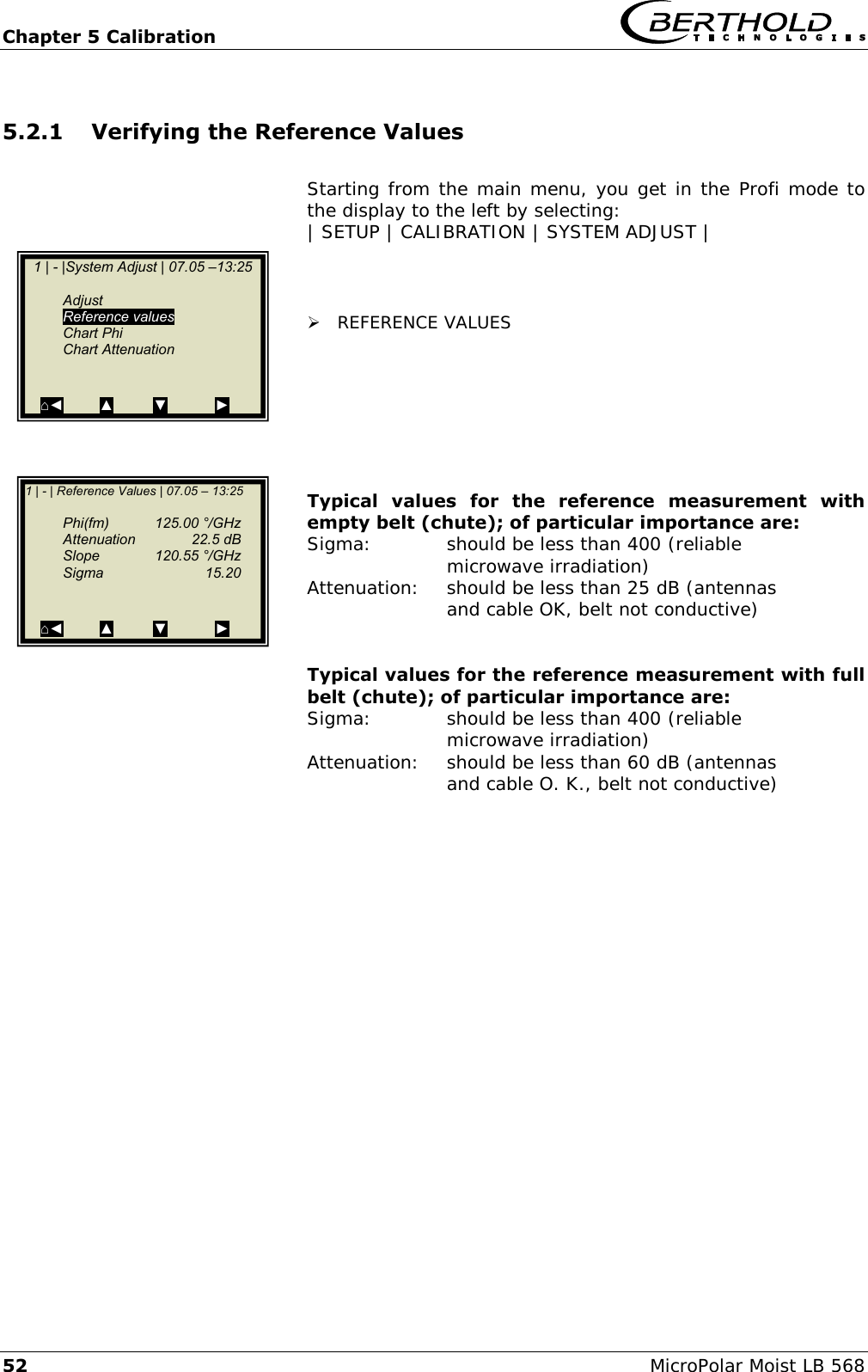 Chapter 5 Calibration   52 MicroPolar Moist LB 568 5.2.1 Verifying the Reference Values  Starting from the main menu, you get in the Profi mode to the display to the left by selecting: | SETUP | CALIBRATION | SYSTEM ADJUST |     REFERENCE VALUES        Typical  values  for  the  reference  measurement  with empty belt (chute); of particular importance are: Sigma:    should be less than 400 (reliable       microwave irradiation) Attenuation:  should be less than 25 dB (antennas       and cable OK, belt not conductive)   Typical values for the reference measurement with full belt (chute); of particular importance are: Sigma:    should be less than 400 (reliable       microwave irradiation) Attenuation:  should be less than 60 dB (antennas       and cable O. K., belt not conductive)      1 | - |System Adjust | 07.05 &ndash;13:25     Adjust  Reference values   Chart Phi   Chart Attenuation   ⌂◄         ▲          ▼            ►  1 | - | Reference Values | 07.05 &ndash; 13:25     Phi(fm)   125.00 &deg;/GHz   Attenuation  22.5 dB   Slope    120.55 &deg;/GHz   Sigma    15.20   ⌂◄         ▲          ▼            ►  