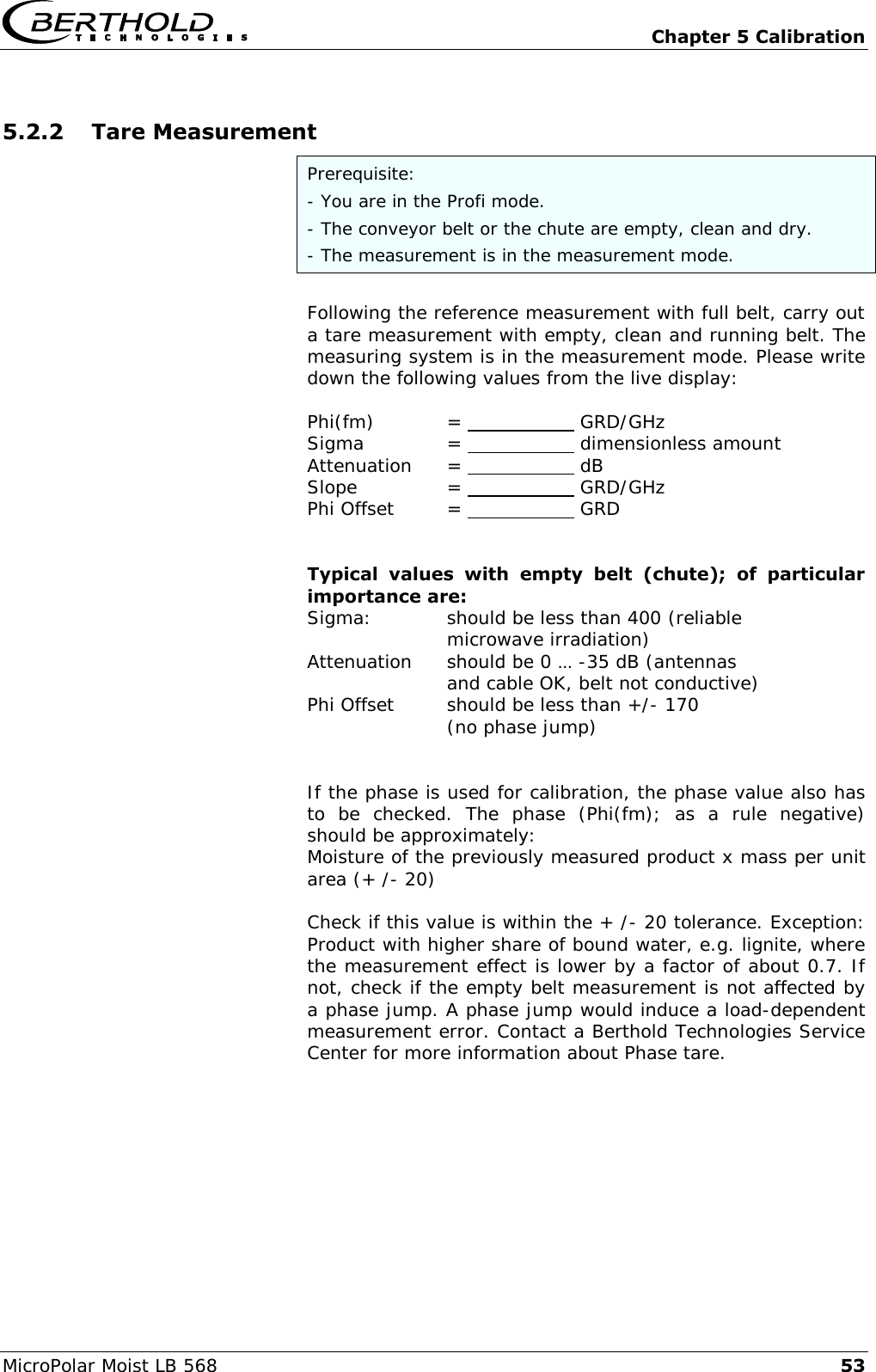   Chapter 5 Calibration MicroPolar Moist LB 568 53 5.2.2 Tare Measurement Prerequisite: - You are in the Profi mode. - The conveyor belt or the chute are empty, clean and dry. - The measurement is in the measurement mode.  Following the reference measurement with full belt, carry out a tare measurement with empty, clean and running belt. The measuring system is in the measurement mode. Please write down the following values from the live display:  Phi(fm)   =      GRD/GHz Sigma    =      dimensionless amount Attenuation  =      dB Slope    =      GRD/GHz Phi Offset  =      GRD   Typical  values  with  empty  belt  (chute);  of  particular importance are: Sigma:    should be less than 400 (reliable       microwave irradiation) Attenuation   should be 0 &hellip; -35 dB (antennas       and cable OK, belt not conductive) Phi Offset  should be less than +/- 170       (no phase jump)   If the phase is used for calibration, the phase value also has to  be  checked.  The  phase  (Phi(fm);  as  a  rule  negative) should be approximately: Moisture of the previously measured product x mass per unit area (+ /- 20)  Check if this value is within the + /- 20 tolerance. Exception: Product with higher share of bound water, e.g. lignite, where the measurement effect is lower by a factor of about 0.7. If not, check if the empty belt measurement is not affected by a phase jump. A phase jump would induce a load-dependent measurement error. Contact a Berthold Technologies Service Center for more information about Phase tare.   