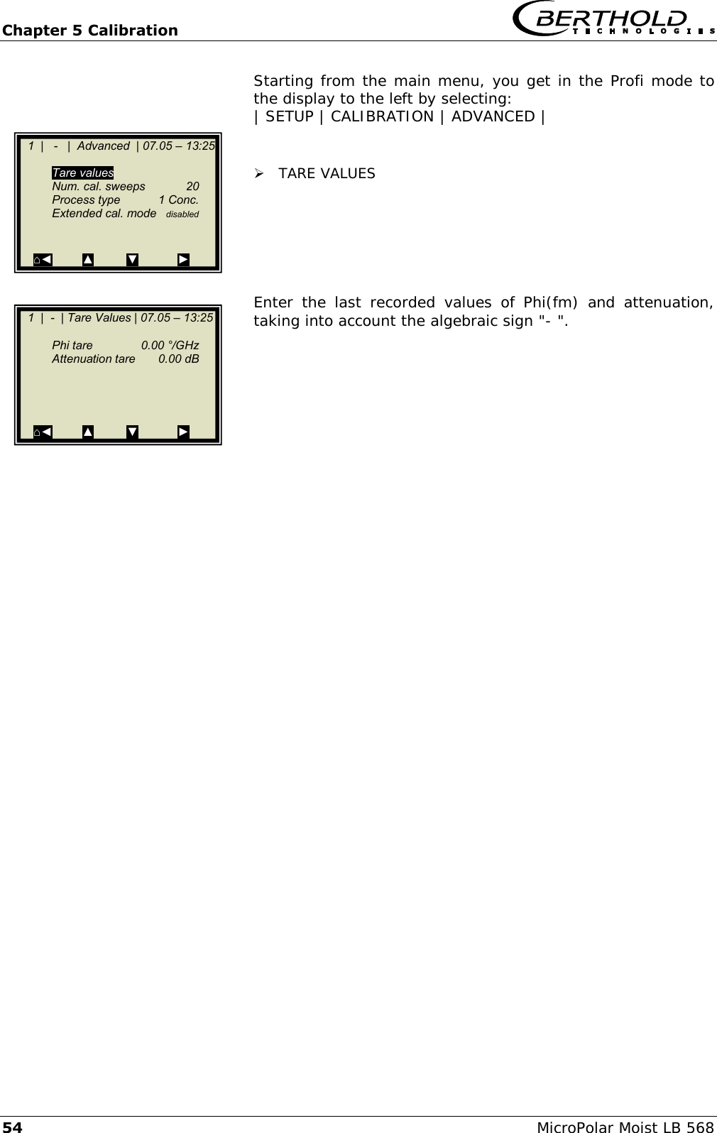 Chapter 5 Calibration   54 MicroPolar Moist LB 568 Starting from the main menu, you get in the Profi mode to the display to the left by selecting: | SETUP | CALIBRATION | ADVANCED |    TARE VALUES       Enter  the  last  recorded  values  of  Phi(fm)  and  attenuation, taking into account the algebraic sign "- ".                1  |   -   |  Advanced  | 07.05 &ndash; 13:25    Tare values   Num. cal. sweeps  20   Process type  1 Conc.   Extended cal. mode  disabled   ⌂◄         ▲          ▼            ►    1  |  -  | Tare Values | 07.05 &ndash; 13:25     Phi tare   0.00 &deg;/GHz   Attenuation tare  0.00 dB       ⌂◄         ▲          ▼            ►  