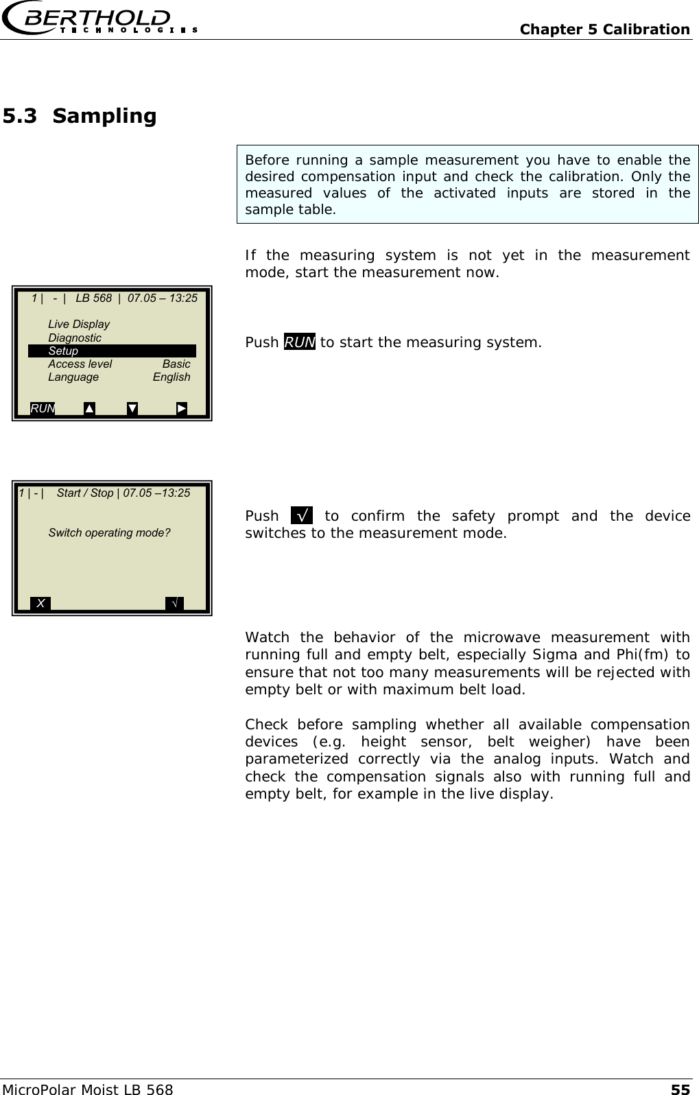   Chapter 5 Calibration MicroPolar Moist LB 568 55 5.3 Sampling Before running a sample measurement you have to enable the desired compensation input and check the calibration. Only the measured  values  of  the  activated  inputs  are  stored  in  the sample table.  If  the  measuring  system  is  not  yet  in  the  measurement mode, start the measurement now.    Push RUN to start the measuring system.           Push  .&radic;.  to  confirm  the  safety  prompt  and  the  device switches to the measurement mode.      Watch  the  behavior  of  the  microwave  measurement  with running full and empty belt, especially Sigma and Phi(fm) to ensure that not too many measurements will be rejected with empty belt or with maximum belt load.  Check  before  sampling  whether  all  available  compensation devices  (e.g.  height  sensor,  belt  weigher)  have  been parameterized  correctly  via  the  analog  inputs.  Watch  and check  the  compensation  signals  also  with  running  full  and empty belt, for example in the live display.        1 |   -  |   LB 568  |  07.05 &ndash; 13:25       Live Display   Diagnostic   Setup   Access level  Basic  Language  English  RUN         ▲          ▼            ► 1 | - |    Start / Stop | 07.05 &ndash;13:25          Switch operating mode?          ..X..                                    ..&radic;.. 