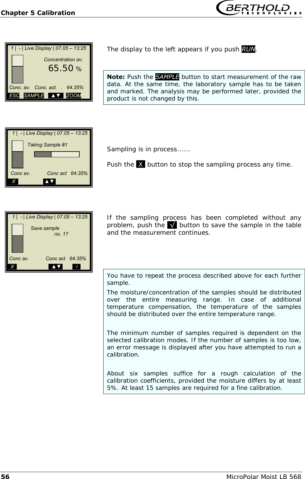 Chapter 5 Calibration   56 MicroPolar Moist LB 568   The display to the left appears if you push RUN.   Note: Push the SAMPLE button to start measurement of the raw data. At the same time, the laboratory sample has to be taken and marked. The analysis may be performed later, provided the product is not changed by this.      Sampling is in process......  Push the .X. button to stop the sampling process any time.       If  the  sampling  process  has  been  completed  without  any problem, push the .&radic;. button to save the sample in the table and the measurement continues.      You have to repeat the process described above for each further sample.  The moisture/concentration of the samples should be distributed over  the  entire  measuring  range.  In  case  of  additional temperature  compensation,  the  temperature  of  the  samples should be distributed over the entire temperature range.  The minimum number of samples required is dependent on the selected calibration modes. If the number of samples is too low, an error message is displayed after you have attempted to run a calibration.  About  six  samples  suffice  for  a  rough  calculation  of  the calibration coefficients, provided the moisture differs by at least 5%. At least 15 samples are required for a fine calibration.    1 |  - | Live Display | 07.05 &ndash; 13:25                      Concentration av.        65.50 %        Conc. av.   Conc. act.   .   64.35%   ESC   SAMPLE   ..▲▼..  ZOOM      1 |  - | Live Display | 07.05 &ndash; 13:25                    Taking Sample #1                   Conc av.            Conc act   64.35%          ..X..                  .▲▼.            1 |  - | Live Display | 07.05 &ndash; 13:25                          Save sample                           no. 1?                     Conc av.            Conc act   64.35%         ..X..                       ..▲▼.       ..&radic;..   