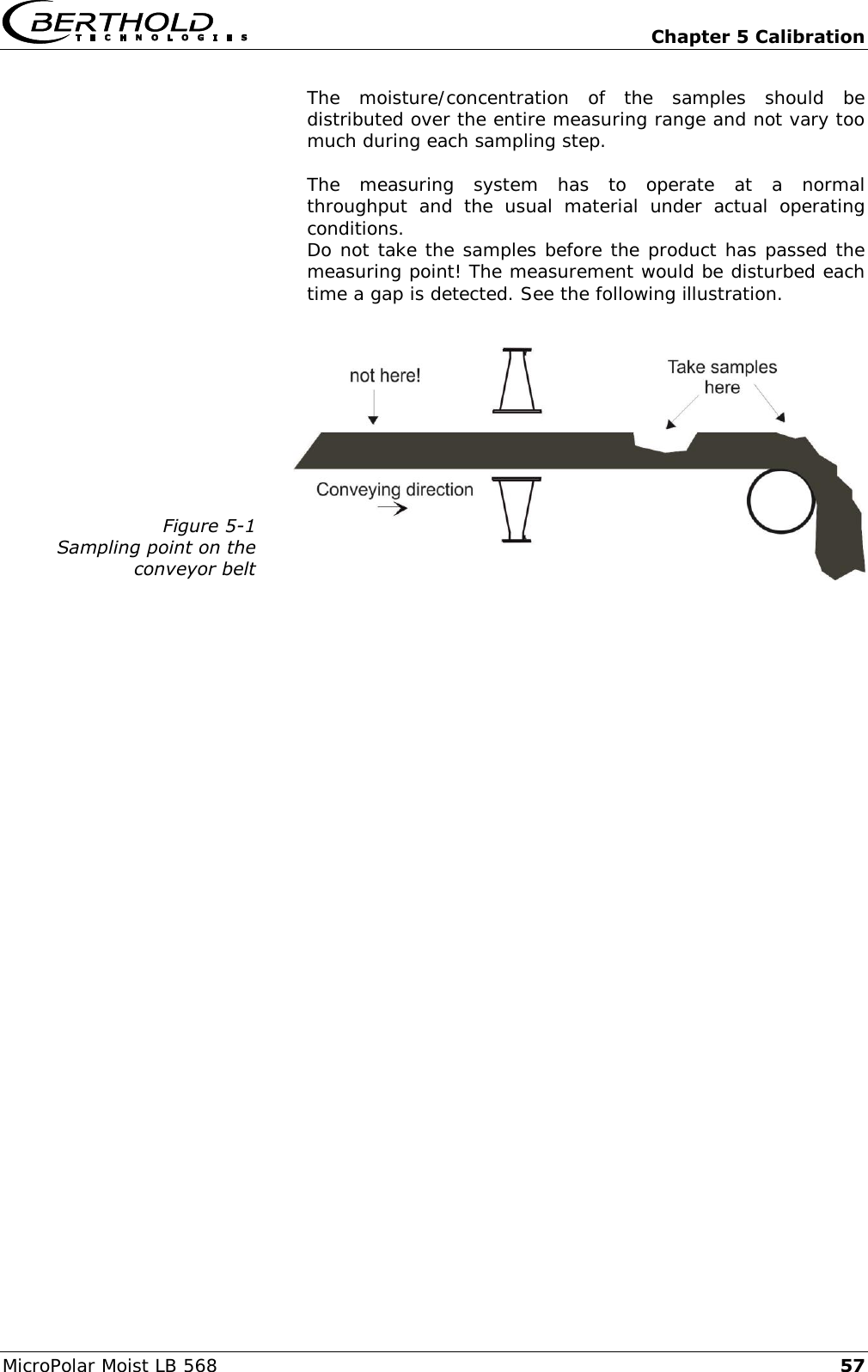   Chapter 5 Calibration MicroPolar Moist LB 568 57 The  moisture/concentration  of  the  samples  should  be distributed over the entire measuring range and not vary too much during each sampling step.  The  measuring  system  has  to  operate  at  a  normal throughput  and  the  usual  material  under  actual  operating conditions. Do not take the samples before the product has passed the measuring point! The measurement would be disturbed each time a gap is detected. See the following illustration.   Figure 5-1 Sampling point on the  conveyor belt     