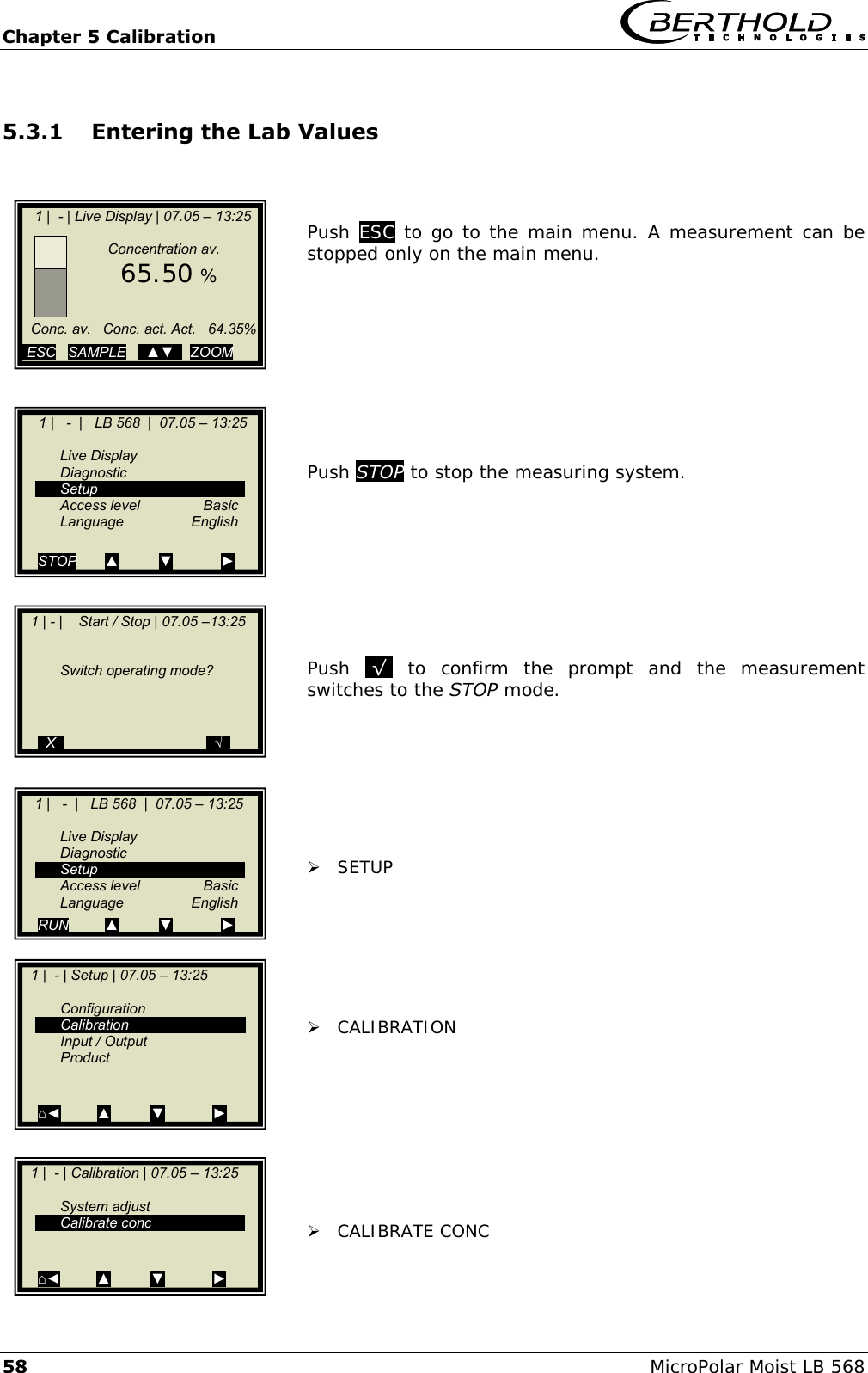 Chapter 5 Calibration   58 MicroPolar Moist LB 568 5.3.1 Entering the Lab Values    Push ESC to go to the main menu. A measurement can be stopped only on the main menu.          Push STOP to stop the measuring system.          Push  .&radic;.  to  confirm  the  prompt  and  the  measurement switches to the STOP mode.         SETUP        CALIBRATION          CALIBRATE CONC    1 |  - | Live Display | 07.05 &ndash; 13:25                   Concentration av.      65.50 %         Conc. av.   Conc. act. Act.   64.35%          ESC   SAMPLE   ..▲▼..  ZOOM       1 |   -  |   LB 568  |  07.05 &ndash; 13:25       Live Display   Diagnostic   Setup   Access level  Basic  Language  English  STOP       ▲          ▼            ►   1 | - |    Start / Stop | 07.05 &ndash;13:25          Switch operating mode?         ..X..                                    ..&radic;..    1 |   -  |   LB 568  |  07.05 &ndash; 13:25       Live Display   Diagnostic   Setup   Access level  Basic  Language  English RUN         ▲          ▼            ►   1 |  - | Calibration | 07.05 &ndash; 13:25       System adjust   Calibrate conc   ⌂◄         ▲          ▼            ►    1 |  - | Setup | 07.05 &ndash; 13:25       Configuration   Calibration   Input / Output   Product   ⌂◄         ▲          ▼            ►  