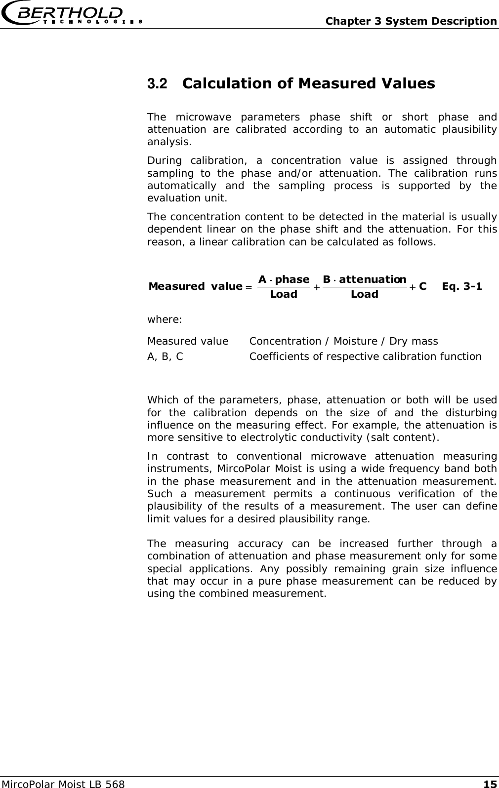   Chapter 3 System Description MircoPolar Moist LB 568 15 3.2  Calculation of Measured Values The  microwave  parameters  phase  shift  or  short  phase  and attenuation  are  calibrated  according  to  an  automatic  plausibility analysis. During  calibration,  a  concentration  value  is  assigned  through sampling  to  the  phase  and/or  attenuation.  The  calibration  runs automatically  and  the  sampling  process  is  supported  by  the evaluation unit. The concentration content to be detected in the material is usually dependent linear on the phase shift and the attenuation. For this reason, a linear calibration can be calculated as follows.  CLoadnattenuatioBLoadphaseAvalue  Measured   Eq. 3-1 where: Measured value   Concentration / Moisture / Dry mass A, B, C   Coefficients of respective calibration function  Which of the parameters, phase, attenuation or both will be used for  the  calibration  depends  on  the  size  of  and  the  disturbing influence on the measuring effect. For example, the attenuation is more sensitive to electrolytic conductivity (salt content). In  contrast  to  conventional  microwave  attenuation  measuring instruments, MircoPolar Moist is using a wide frequency band both in the phase measurement and in the attenuation measurement. Such  a  measurement  permits  a  continuous  verification  of  the plausibility of the results of a measurement. The user can define limit values for a desired plausibility range. The  measuring  accuracy  can  be  increased  further  through  a combination of attenuation and phase measurement only for some special  applications.  Any  possibly  remaining  grain  size  influence that may occur in a pure phase measurement can be reduced by using the combined measurement.  