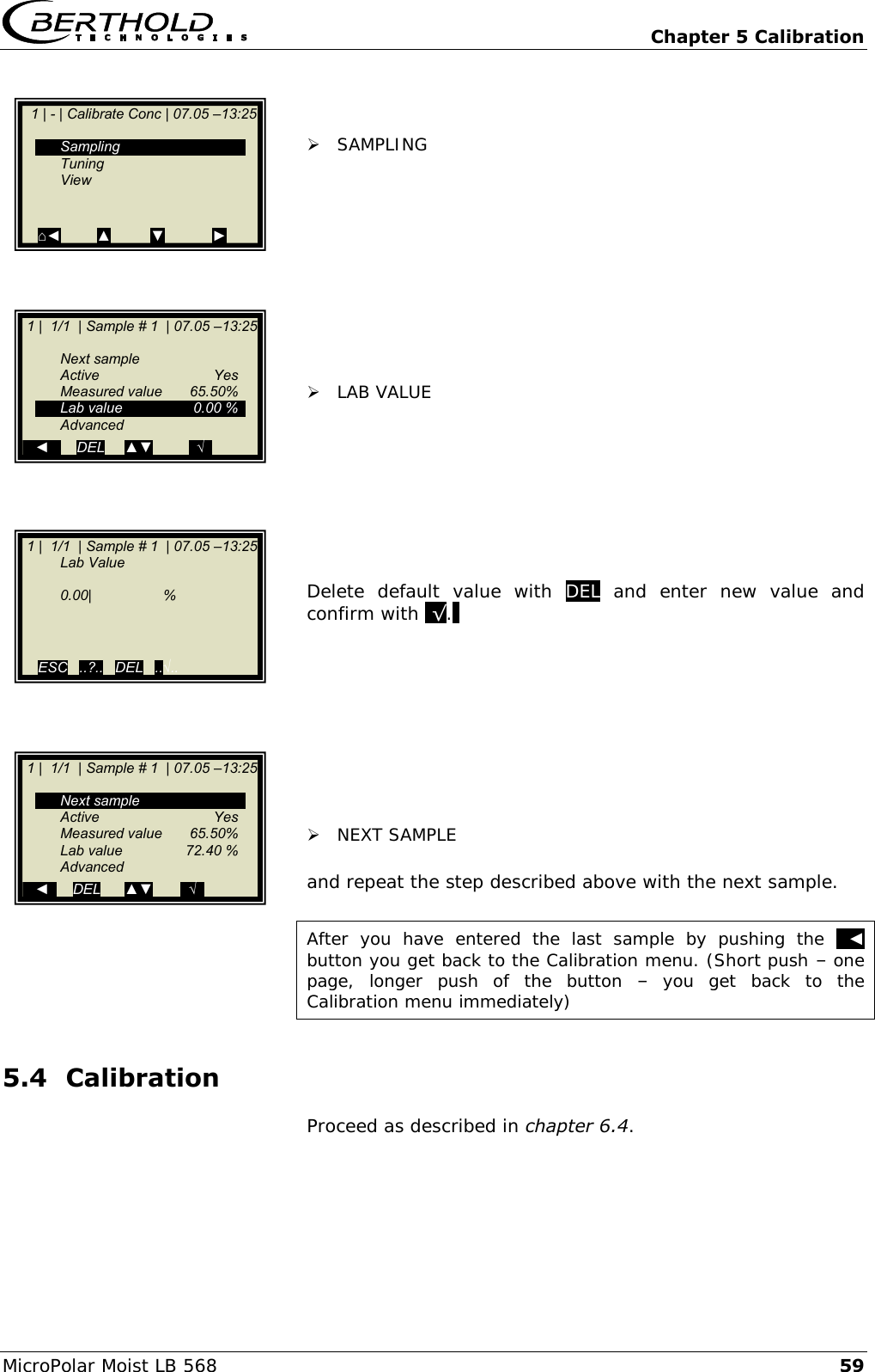   Chapter 5 Calibration MicroPolar Moist LB 568 59    SAMPLING             LAB VALUE         Delete  default  value  with  DEL  and  enter  new  value  and confirm with .&radic;..           NEXT SAMPLE   and repeat the step described above with the next sample.  After  you  have  entered  the  last  sample  by  pushing  the   ◄  button you get back to the Calibration menu. (Short push &ndash; one page,  longer  push  of  the  button  &ndash;  you  get  back  to  the Calibration menu immediately) 5.4 Calibration  Proceed as described in chapter 6.4.     1 | - | Calibrate Conc | 07.05 &ndash;13:25       Sampling   Tuning   View   ⌂◄         ▲          ▼            ►   1 |  1/1  | Sample # 1  | 07.05 &ndash;13:25     Next sample   Active    Yes   Measured value  65.50%   Lab value  0.00 %   Advanced .. ◄  .    DEL     ▲▼         ..&radic;..  1 |  1/1  | Sample # 1  | 07.05 &ndash;13:25    Lab Value      0.00|                  %       ESC   ..?..   DEL   ..&radic;..     1 |  1/1  | Sample # 1  | 07.05 &ndash;13:25     Next sample   Active    Yes   Measured value  65.50%   Lab value  72.40 %   Advanced    ◄      DEL      ▲▼       ..&radic;.. 