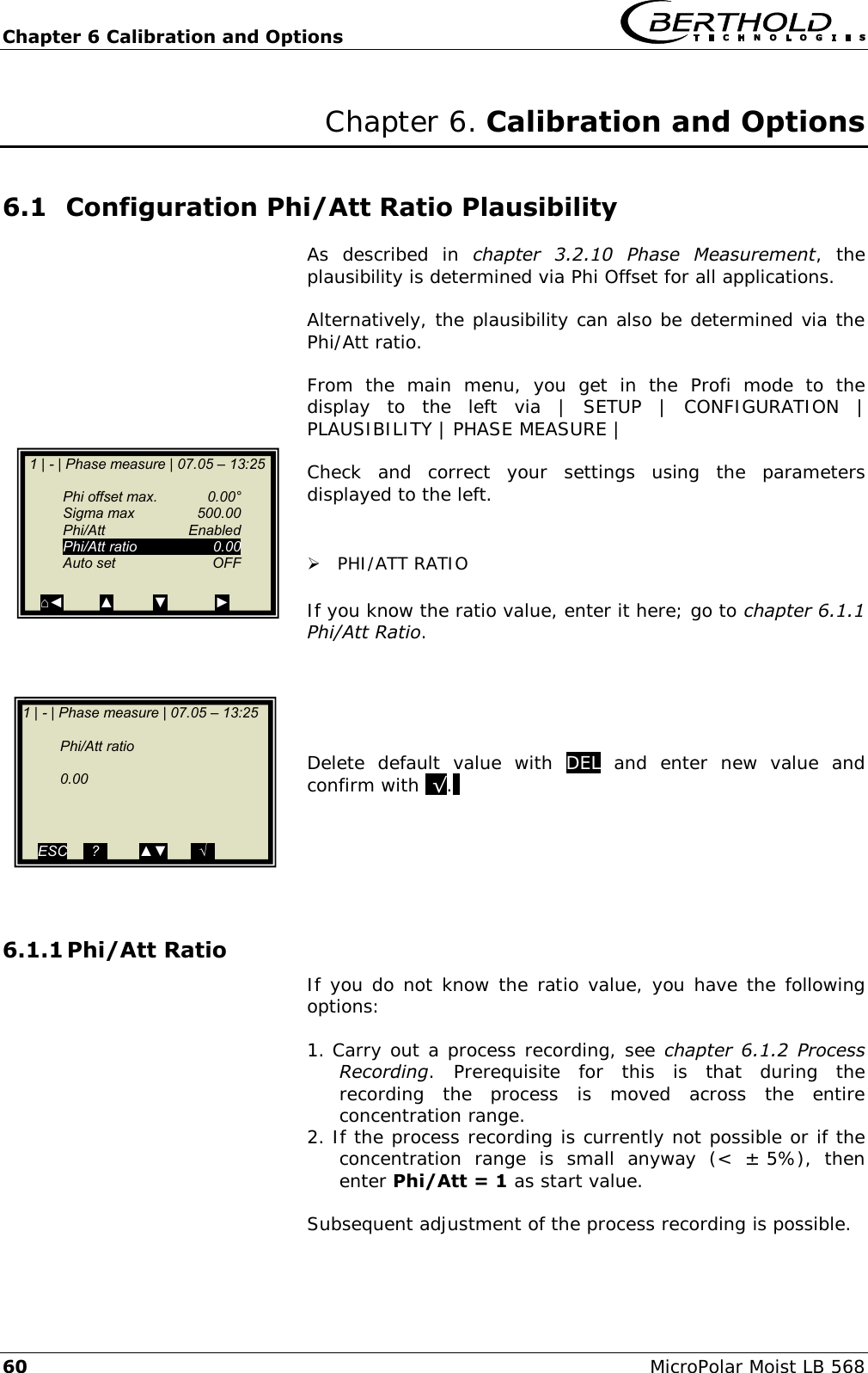 Chapter 6 Calibration and Options   60 MicroPolar Moist LB 568 Chapter 6. Calibration and Options 6.1 Configuration Phi/Att Ratio Plausibility  As  described  in  chapter  3.2.10  Phase  Measurement,  the plausibility is determined via Phi Offset for all applications.  Alternatively, the plausibility can also be determined via the Phi/Att ratio.  From  the  main  menu,  you  get  in  the  Profi  mode  to  the display  to  the  left  via  |  SETUP  |  CONFIGURATION  | PLAUSIBILITY | PHASE MEASURE |  Check  and  correct  your  settings  using  the  parameters displayed to the left.    PHI/ATT RATIO  If you know the ratio value, enter it here; go to chapter 6.1.1 Phi/Att Ratio.      Delete  default  value  with  DEL  and  enter  new  value  and confirm with .&radic;..      6.1.1 Phi/Att Ratio  If you do not know the ratio value, you have the following options:  1. Carry out a process recording, see chapter  6.1.2  Process Recording.  Prerequisite  for  this  is  that  during  the recording  the  process  is  moved  across  the  entire concentration range. 2. If the process recording is currently not possible or if the concentration  range  is  small  anyway  (<  &plusmn; 5%),  then enter Phi/Att = 1 as start value.  Subsequent adjustment of the process recording is possible.  1 | - | Phase measure | 07.05 &ndash; 13:25      Phi offset max.  0.00&deg;   Sigma max  500.00   Phi/Att    Enabled  Phi/Att ratio  0.00   Auto set  OFF    ⌂◄         ▲          ▼            ► 1 | - | Phase measure | 07.05 &ndash; 13:25       Phi/Att ratio      0.00      ESC    ..?..        ▲▼      ..&radic;..           ▼          ►  