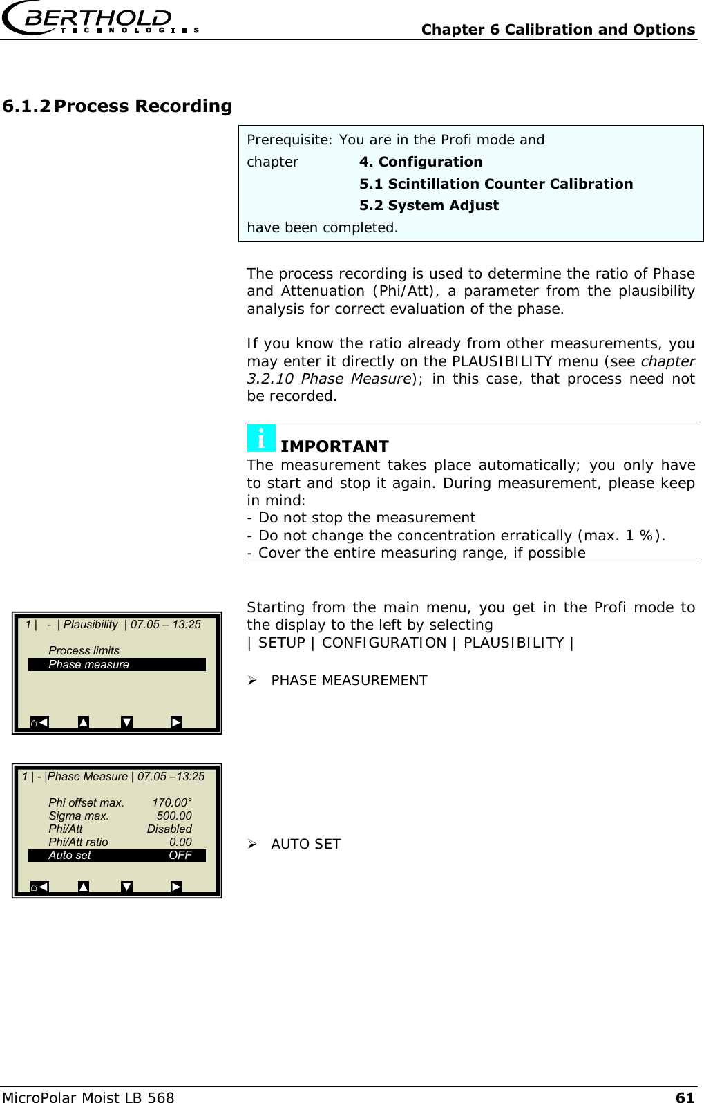   Chapter 6 Calibration and Options MicroPolar Moist LB 568 61 6.1.2 Process Recording Prerequisite: You are in the Profi mode and chapter    4. Configuration       5.1 Scintillation Counter Calibration       5.2 System Adjust have been completed.  The process recording is used to determine the ratio of Phase and Attenuation (Phi/Att), a parameter from the plausibility analysis for correct evaluation of the phase.  If you know the ratio already from other measurements, you may enter it directly on the PLAUSIBILITY menu (see chapter 3.2.10  Phase  Measure); in this case, that process need not be recorded.   IMPORTANT The measurement takes place automatically; you only have to start and stop it again. During measurement, please keep in mind: - Do not stop the measurement - Do not change the concentration erratically (max. 1 %). - Cover the entire measuring range, if possible   Starting from the main menu, you get in the Profi mode to the display to the left by selecting  | SETUP | CONFIGURATION | PLAUSIBILITY |   PHASE MEASUREMENT          AUTO SET            1 |   -  | Plausibility  | 07.05 &ndash; 13:25       Process limits   Phase measure        ⌂◄         ▲          ▼            ►    1 | - |Phase Measure | 07.05 &ndash;13:25       Phi offset max.  170.00&deg;   Sigma max.  500.00   Phi/Att    Disabled   Phi/Att ratio  0.00   Auto set  OFF    ⌂◄         ▲          ▼            ►  